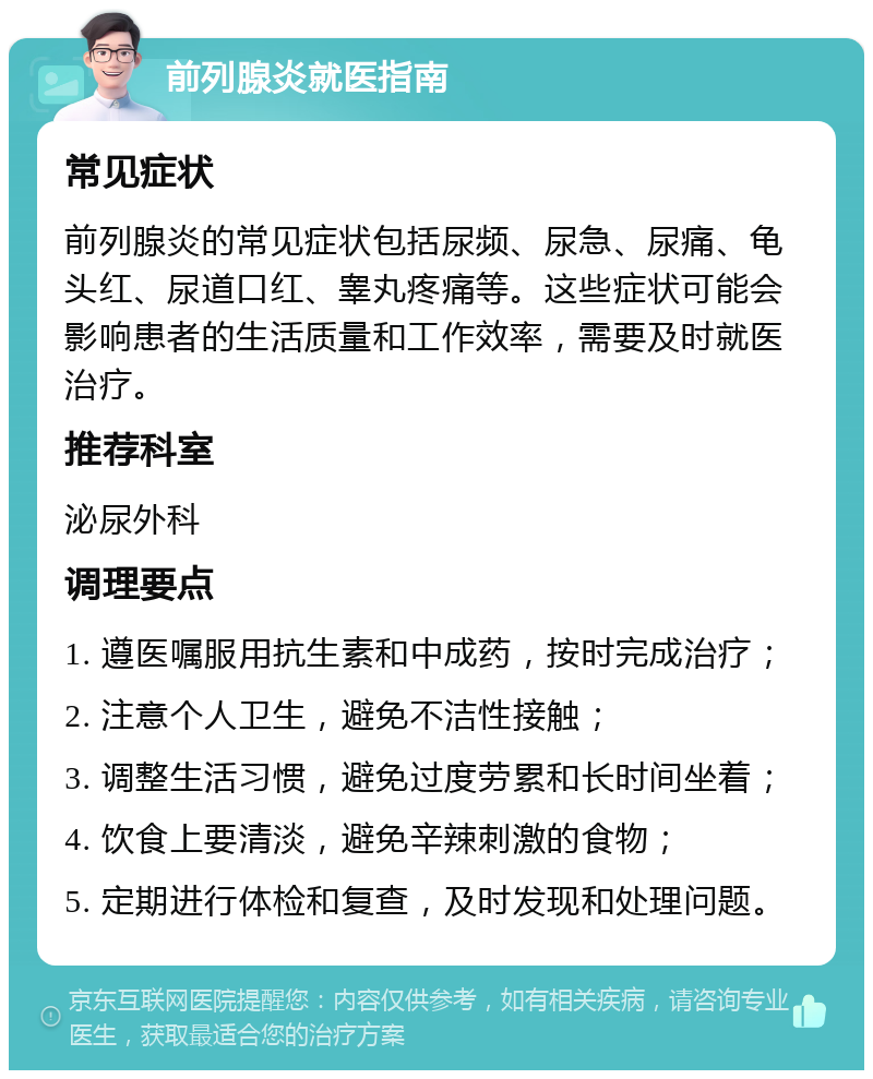 前列腺炎就医指南 常见症状 前列腺炎的常见症状包括尿频、尿急、尿痛、龟头红、尿道口红、睾丸疼痛等。这些症状可能会影响患者的生活质量和工作效率，需要及时就医治疗。 推荐科室 泌尿外科 调理要点 1. 遵医嘱服用抗生素和中成药，按时完成治疗； 2. 注意个人卫生，避免不洁性接触； 3. 调整生活习惯，避免过度劳累和长时间坐着； 4. 饮食上要清淡，避免辛辣刺激的食物； 5. 定期进行体检和复查，及时发现和处理问题。