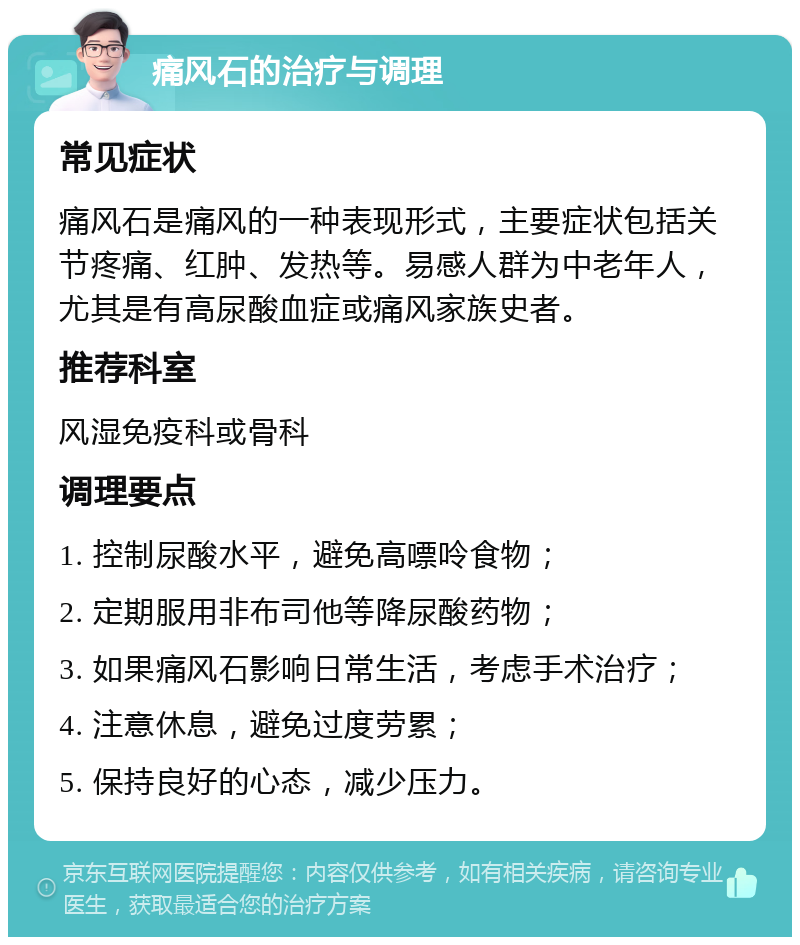 痛风石的治疗与调理 常见症状 痛风石是痛风的一种表现形式，主要症状包括关节疼痛、红肿、发热等。易感人群为中老年人，尤其是有高尿酸血症或痛风家族史者。 推荐科室 风湿免疫科或骨科 调理要点 1. 控制尿酸水平，避免高嘌呤食物； 2. 定期服用非布司他等降尿酸药物； 3. 如果痛风石影响日常生活，考虑手术治疗； 4. 注意休息，避免过度劳累； 5. 保持良好的心态，减少压力。