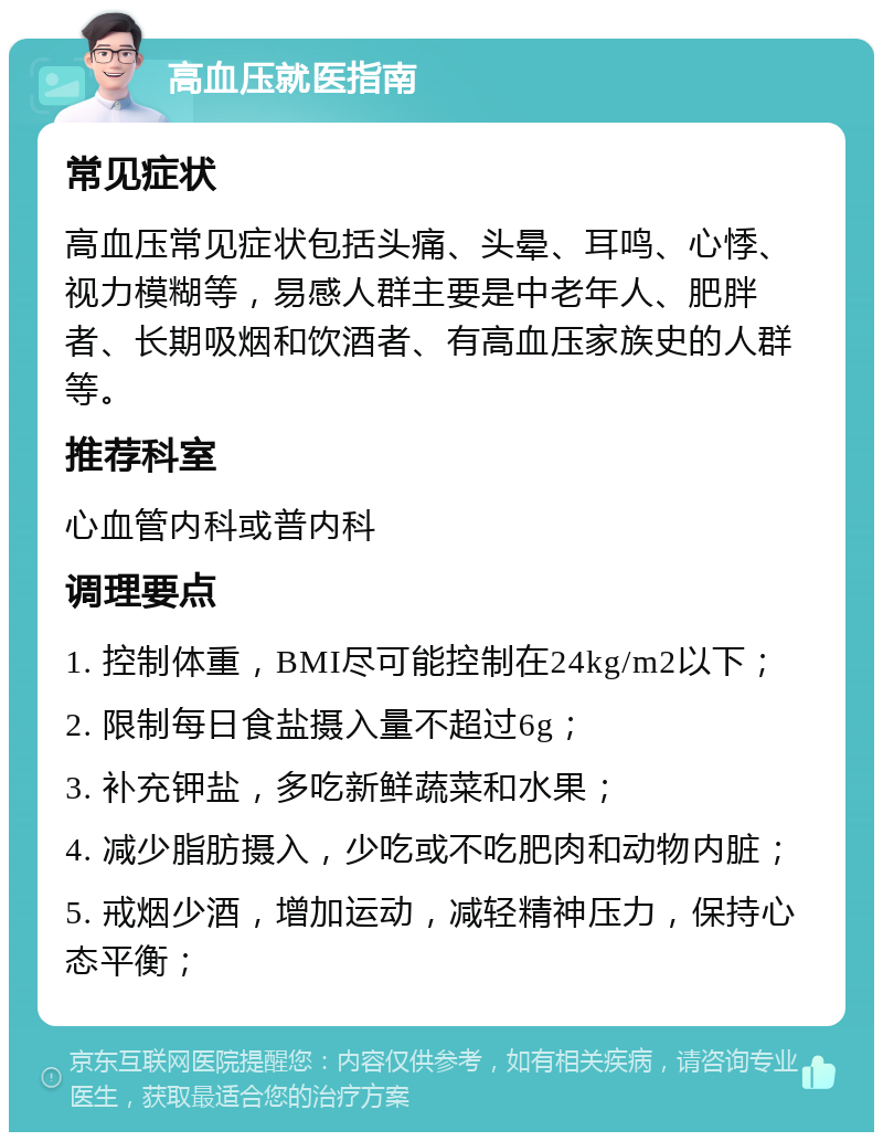 高血压就医指南 常见症状 高血压常见症状包括头痛、头晕、耳鸣、心悸、视力模糊等，易感人群主要是中老年人、肥胖者、长期吸烟和饮酒者、有高血压家族史的人群等。 推荐科室 心血管内科或普内科 调理要点 1. 控制体重，BMI尽可能控制在24kg/m2以下； 2. 限制每日食盐摄入量不超过6g； 3. 补充钾盐，多吃新鲜蔬菜和水果； 4. 减少脂肪摄入，少吃或不吃肥肉和动物内脏； 5. 戒烟少酒，增加运动，减轻精神压力，保持心态平衡；