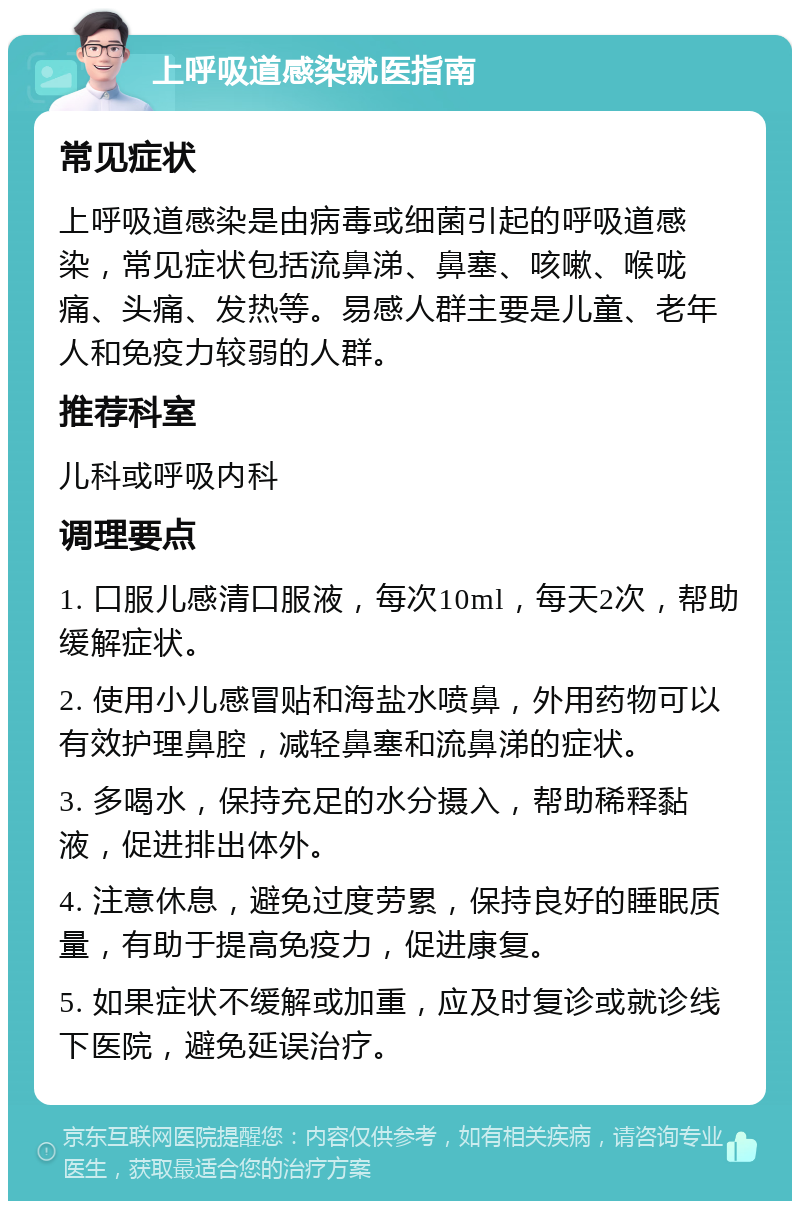 上呼吸道感染就医指南 常见症状 上呼吸道感染是由病毒或细菌引起的呼吸道感染，常见症状包括流鼻涕、鼻塞、咳嗽、喉咙痛、头痛、发热等。易感人群主要是儿童、老年人和免疫力较弱的人群。 推荐科室 儿科或呼吸内科 调理要点 1. 口服儿感清口服液，每次10ml，每天2次，帮助缓解症状。 2. 使用小儿感冒贴和海盐水喷鼻，外用药物可以有效护理鼻腔，减轻鼻塞和流鼻涕的症状。 3. 多喝水，保持充足的水分摄入，帮助稀释黏液，促进排出体外。 4. 注意休息，避免过度劳累，保持良好的睡眠质量，有助于提高免疫力，促进康复。 5. 如果症状不缓解或加重，应及时复诊或就诊线下医院，避免延误治疗。