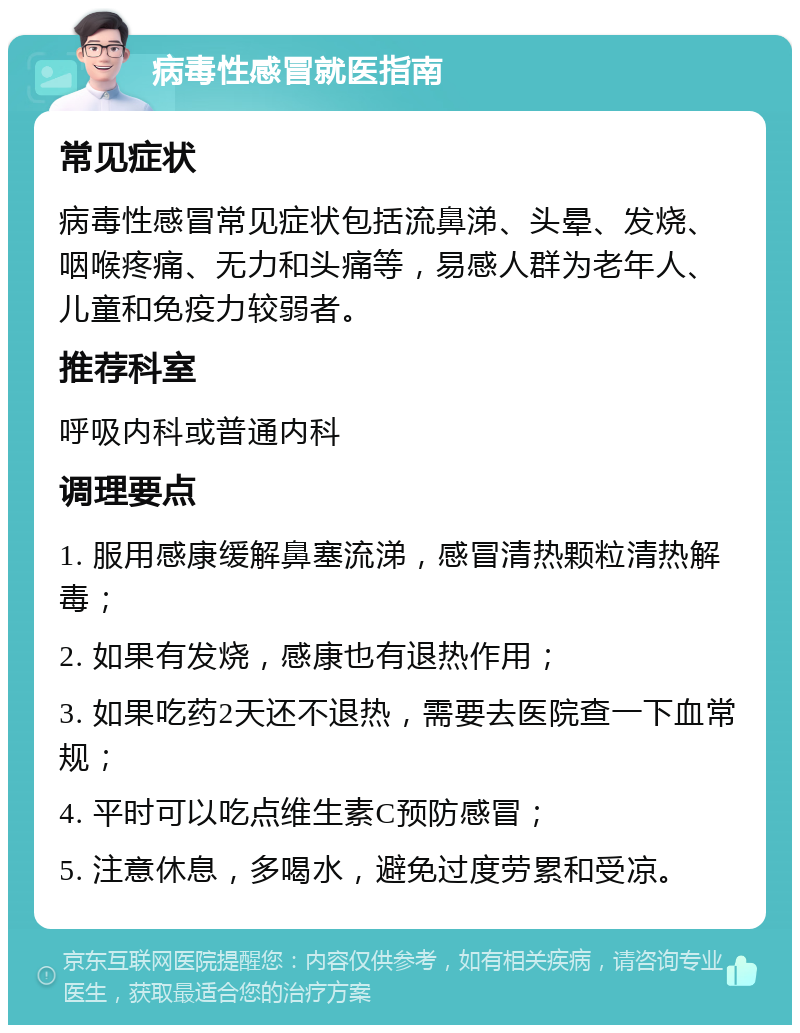 病毒性感冒就医指南 常见症状 病毒性感冒常见症状包括流鼻涕、头晕、发烧、咽喉疼痛、无力和头痛等，易感人群为老年人、儿童和免疫力较弱者。 推荐科室 呼吸内科或普通内科 调理要点 1. 服用感康缓解鼻塞流涕，感冒清热颗粒清热解毒； 2. 如果有发烧，感康也有退热作用； 3. 如果吃药2天还不退热，需要去医院查一下血常规； 4. 平时可以吃点维生素C预防感冒； 5. 注意休息，多喝水，避免过度劳累和受凉。