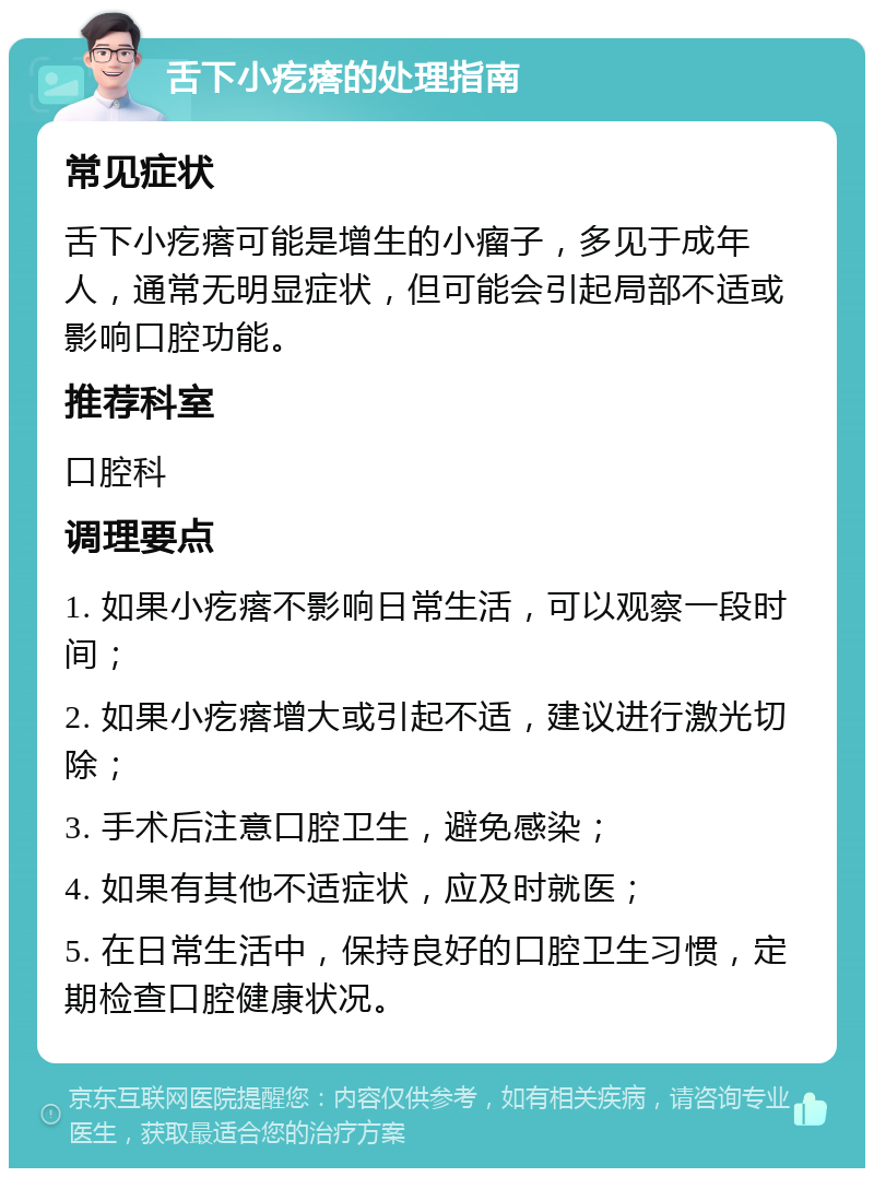 舌下小疙瘩的处理指南 常见症状 舌下小疙瘩可能是增生的小瘤子，多见于成年人，通常无明显症状，但可能会引起局部不适或影响口腔功能。 推荐科室 口腔科 调理要点 1. 如果小疙瘩不影响日常生活，可以观察一段时间； 2. 如果小疙瘩增大或引起不适，建议进行激光切除； 3. 手术后注意口腔卫生，避免感染； 4. 如果有其他不适症状，应及时就医； 5. 在日常生活中，保持良好的口腔卫生习惯，定期检查口腔健康状况。