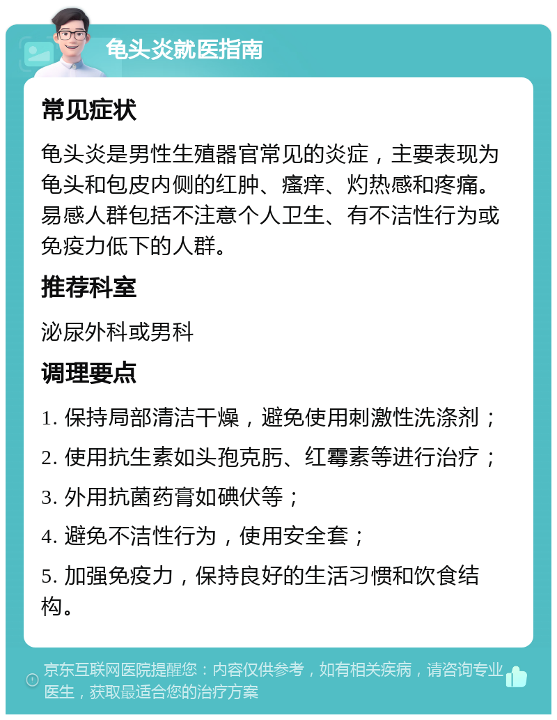 龟头炎就医指南 常见症状 龟头炎是男性生殖器官常见的炎症，主要表现为龟头和包皮内侧的红肿、瘙痒、灼热感和疼痛。易感人群包括不注意个人卫生、有不洁性行为或免疫力低下的人群。 推荐科室 泌尿外科或男科 调理要点 1. 保持局部清洁干燥，避免使用刺激性洗涤剂； 2. 使用抗生素如头孢克肟、红霉素等进行治疗； 3. 外用抗菌药膏如碘伏等； 4. 避免不洁性行为，使用安全套； 5. 加强免疫力，保持良好的生活习惯和饮食结构。