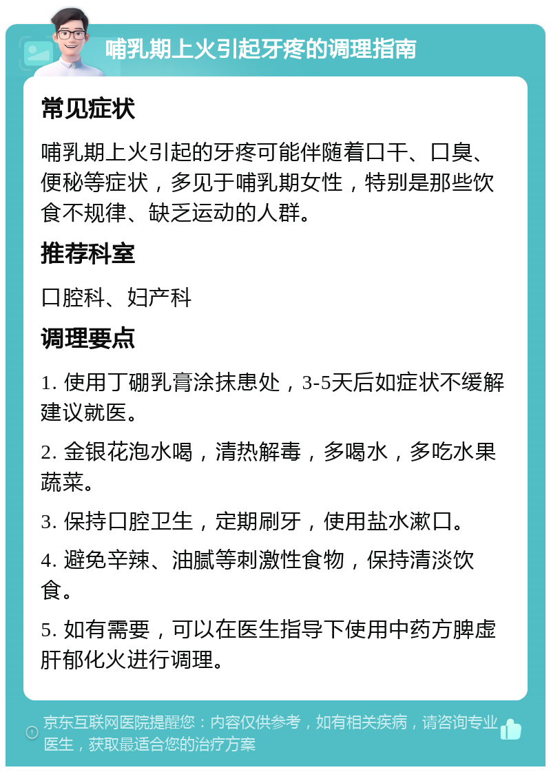 哺乳期上火引起牙疼的调理指南 常见症状 哺乳期上火引起的牙疼可能伴随着口干、口臭、便秘等症状，多见于哺乳期女性，特别是那些饮食不规律、缺乏运动的人群。 推荐科室 口腔科、妇产科 调理要点 1. 使用丁硼乳膏涂抹患处，3-5天后如症状不缓解建议就医。 2. 金银花泡水喝，清热解毒，多喝水，多吃水果蔬菜。 3. 保持口腔卫生，定期刷牙，使用盐水漱口。 4. 避免辛辣、油腻等刺激性食物，保持清淡饮食。 5. 如有需要，可以在医生指导下使用中药方脾虚肝郁化火进行调理。