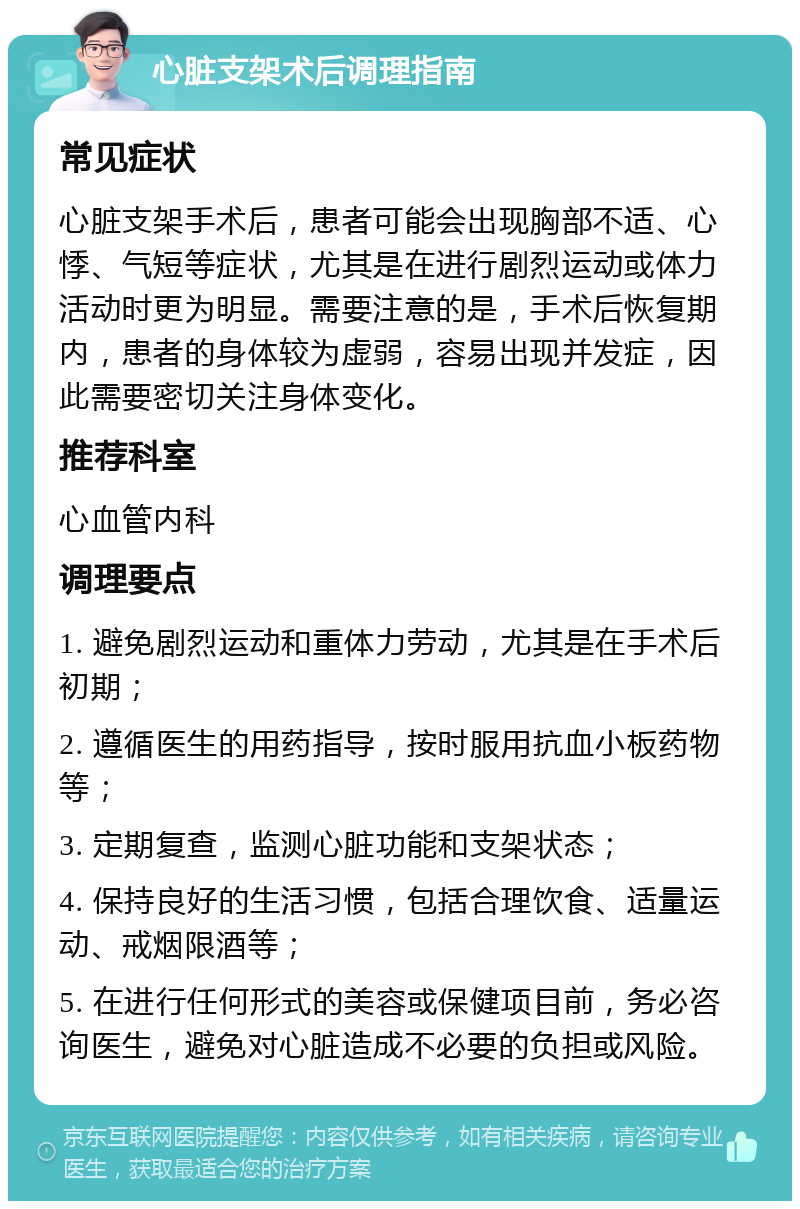 心脏支架术后调理指南 常见症状 心脏支架手术后，患者可能会出现胸部不适、心悸、气短等症状，尤其是在进行剧烈运动或体力活动时更为明显。需要注意的是，手术后恢复期内，患者的身体较为虚弱，容易出现并发症，因此需要密切关注身体变化。 推荐科室 心血管内科 调理要点 1. 避免剧烈运动和重体力劳动，尤其是在手术后初期； 2. 遵循医生的用药指导，按时服用抗血小板药物等； 3. 定期复查，监测心脏功能和支架状态； 4. 保持良好的生活习惯，包括合理饮食、适量运动、戒烟限酒等； 5. 在进行任何形式的美容或保健项目前，务必咨询医生，避免对心脏造成不必要的负担或风险。