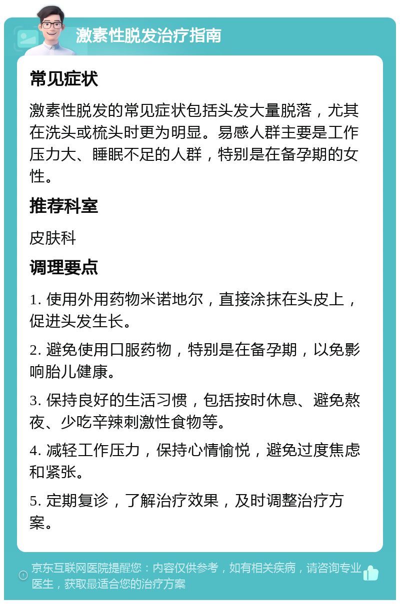 激素性脱发治疗指南 常见症状 激素性脱发的常见症状包括头发大量脱落，尤其在洗头或梳头时更为明显。易感人群主要是工作压力大、睡眠不足的人群，特别是在备孕期的女性。 推荐科室 皮肤科 调理要点 1. 使用外用药物米诺地尔，直接涂抹在头皮上，促进头发生长。 2. 避免使用口服药物，特别是在备孕期，以免影响胎儿健康。 3. 保持良好的生活习惯，包括按时休息、避免熬夜、少吃辛辣刺激性食物等。 4. 减轻工作压力，保持心情愉悦，避免过度焦虑和紧张。 5. 定期复诊，了解治疗效果，及时调整治疗方案。