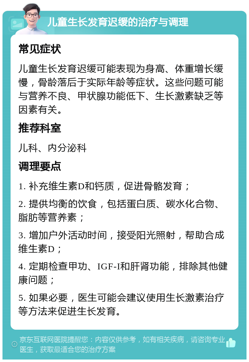 儿童生长发育迟缓的治疗与调理 常见症状 儿童生长发育迟缓可能表现为身高、体重增长缓慢，骨龄落后于实际年龄等症状。这些问题可能与营养不良、甲状腺功能低下、生长激素缺乏等因素有关。 推荐科室 儿科、内分泌科 调理要点 1. 补充维生素D和钙质，促进骨骼发育； 2. 提供均衡的饮食，包括蛋白质、碳水化合物、脂肪等营养素； 3. 增加户外活动时间，接受阳光照射，帮助合成维生素D； 4. 定期检查甲功、IGF-I和肝肾功能，排除其他健康问题； 5. 如果必要，医生可能会建议使用生长激素治疗等方法来促进生长发育。