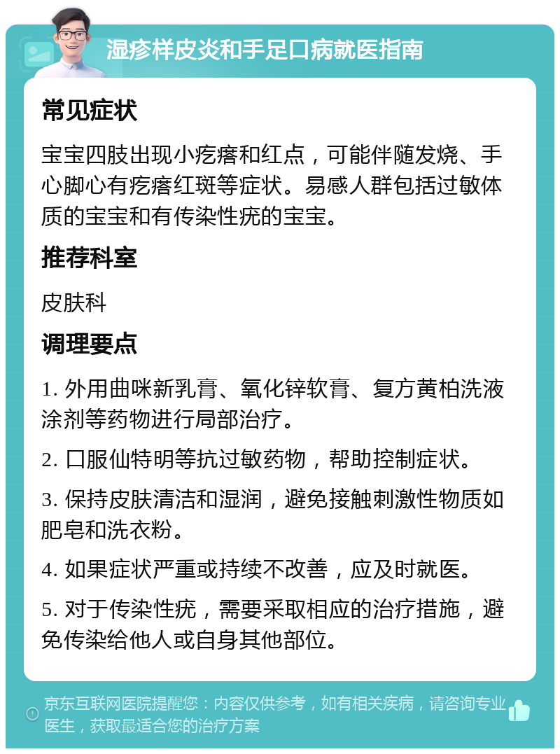 湿疹样皮炎和手足口病就医指南 常见症状 宝宝四肢出现小疙瘩和红点，可能伴随发烧、手心脚心有疙瘩红斑等症状。易感人群包括过敏体质的宝宝和有传染性疣的宝宝。 推荐科室 皮肤科 调理要点 1. 外用曲咪新乳膏、氧化锌软膏、复方黄柏洗液涂剂等药物进行局部治疗。 2. 口服仙特明等抗过敏药物，帮助控制症状。 3. 保持皮肤清洁和湿润，避免接触刺激性物质如肥皂和洗衣粉。 4. 如果症状严重或持续不改善，应及时就医。 5. 对于传染性疣，需要采取相应的治疗措施，避免传染给他人或自身其他部位。