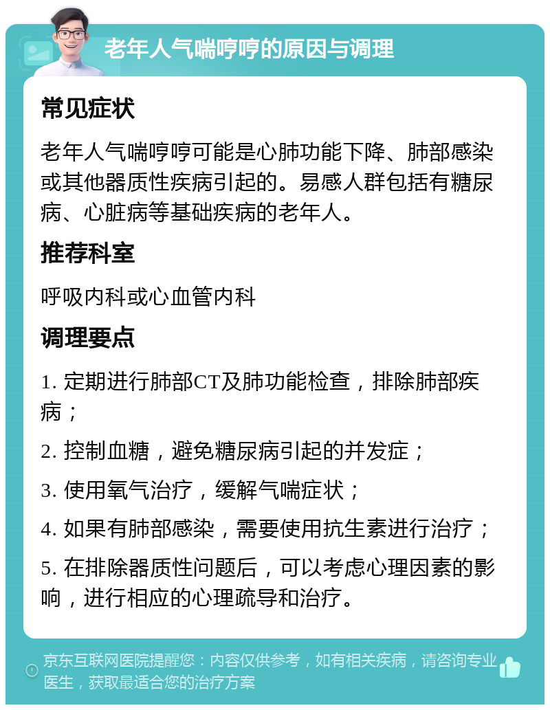 老年人气喘哼哼的原因与调理 常见症状 老年人气喘哼哼可能是心肺功能下降、肺部感染或其他器质性疾病引起的。易感人群包括有糖尿病、心脏病等基础疾病的老年人。 推荐科室 呼吸内科或心血管内科 调理要点 1. 定期进行肺部CT及肺功能检查，排除肺部疾病； 2. 控制血糖，避免糖尿病引起的并发症； 3. 使用氧气治疗，缓解气喘症状； 4. 如果有肺部感染，需要使用抗生素进行治疗； 5. 在排除器质性问题后，可以考虑心理因素的影响，进行相应的心理疏导和治疗。