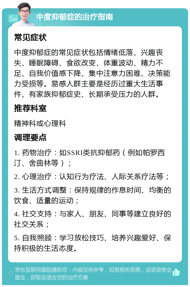 中度抑郁症的治疗指南 常见症状 中度抑郁症的常见症状包括情绪低落、兴趣丧失、睡眠障碍、食欲改变、体重波动、精力不足、自我价值感下降、集中注意力困难、决策能力受损等。易感人群主要是经历过重大生活事件、有家族抑郁症史、长期承受压力的人群。 推荐科室 精神科或心理科 调理要点 1. 药物治疗：如SSRI类抗抑郁药（例如帕罗西汀、舍曲林等）； 2. 心理治疗：认知行为疗法、人际关系疗法等； 3. 生活方式调整：保持规律的作息时间、均衡的饮食、适量的运动； 4. 社交支持：与家人、朋友、同事等建立良好的社交关系； 5. 自我照顾：学习放松技巧、培养兴趣爱好、保持积极的生活态度。