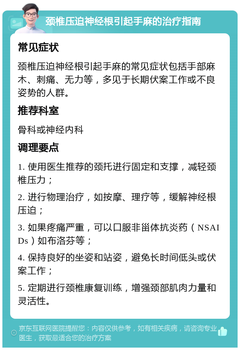 颈椎压迫神经根引起手麻的治疗指南 常见症状 颈椎压迫神经根引起手麻的常见症状包括手部麻木、刺痛、无力等，多见于长期伏案工作或不良姿势的人群。 推荐科室 骨科或神经内科 调理要点 1. 使用医生推荐的颈托进行固定和支撑，减轻颈椎压力； 2. 进行物理治疗，如按摩、理疗等，缓解神经根压迫； 3. 如果疼痛严重，可以口服非甾体抗炎药（NSAIDs）如布洛芬等； 4. 保持良好的坐姿和站姿，避免长时间低头或伏案工作； 5. 定期进行颈椎康复训练，增强颈部肌肉力量和灵活性。