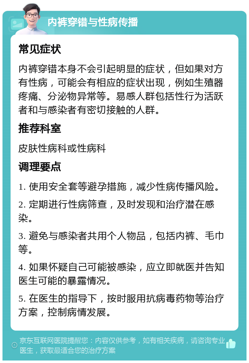 内裤穿错与性病传播 常见症状 内裤穿错本身不会引起明显的症状，但如果对方有性病，可能会有相应的症状出现，例如生殖器疼痛、分泌物异常等。易感人群包括性行为活跃者和与感染者有密切接触的人群。 推荐科室 皮肤性病科或性病科 调理要点 1. 使用安全套等避孕措施，减少性病传播风险。 2. 定期进行性病筛查，及时发现和治疗潜在感染。 3. 避免与感染者共用个人物品，包括内裤、毛巾等。 4. 如果怀疑自己可能被感染，应立即就医并告知医生可能的暴露情况。 5. 在医生的指导下，按时服用抗病毒药物等治疗方案，控制病情发展。