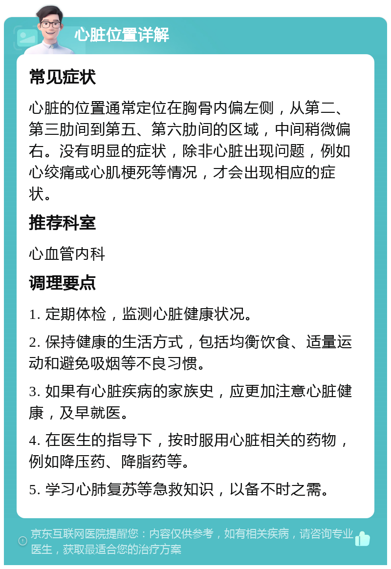 心脏位置详解 常见症状 心脏的位置通常定位在胸骨内偏左侧，从第二、第三肋间到第五、第六肋间的区域，中间稍微偏右。没有明显的症状，除非心脏出现问题，例如心绞痛或心肌梗死等情况，才会出现相应的症状。 推荐科室 心血管内科 调理要点 1. 定期体检，监测心脏健康状况。 2. 保持健康的生活方式，包括均衡饮食、适量运动和避免吸烟等不良习惯。 3. 如果有心脏疾病的家族史，应更加注意心脏健康，及早就医。 4. 在医生的指导下，按时服用心脏相关的药物，例如降压药、降脂药等。 5. 学习心肺复苏等急救知识，以备不时之需。