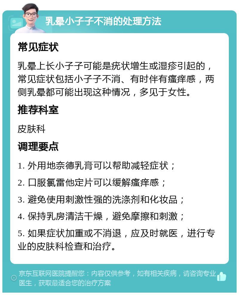 乳晕小子子不消的处理方法 常见症状 乳晕上长小子子可能是疣状增生或湿疹引起的，常见症状包括小子子不消、有时伴有瘙痒感，两侧乳晕都可能出现这种情况，多见于女性。 推荐科室 皮肤科 调理要点 1. 外用地奈德乳膏可以帮助减轻症状； 2. 口服氯雷他定片可以缓解瘙痒感； 3. 避免使用刺激性强的洗涤剂和化妆品； 4. 保持乳房清洁干燥，避免摩擦和刺激； 5. 如果症状加重或不消退，应及时就医，进行专业的皮肤科检查和治疗。