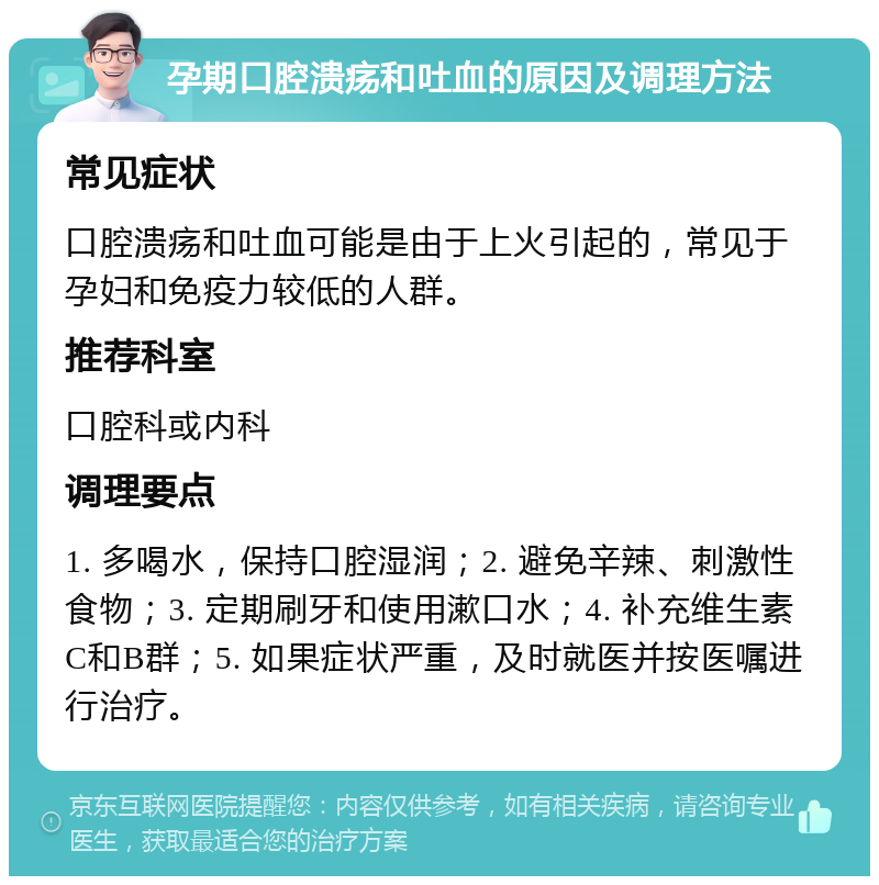 孕期口腔溃疡和吐血的原因及调理方法 常见症状 口腔溃疡和吐血可能是由于上火引起的，常见于孕妇和免疫力较低的人群。 推荐科室 口腔科或内科 调理要点 1. 多喝水，保持口腔湿润；2. 避免辛辣、刺激性食物；3. 定期刷牙和使用漱口水；4. 补充维生素C和B群；5. 如果症状严重，及时就医并按医嘱进行治疗。