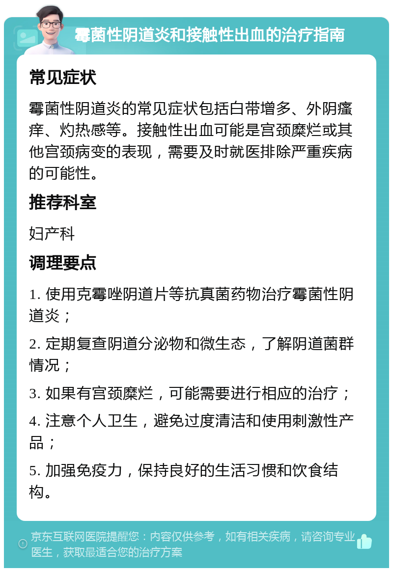 霉菌性阴道炎和接触性出血的治疗指南 常见症状 霉菌性阴道炎的常见症状包括白带增多、外阴瘙痒、灼热感等。接触性出血可能是宫颈糜烂或其他宫颈病变的表现，需要及时就医排除严重疾病的可能性。 推荐科室 妇产科 调理要点 1. 使用克霉唑阴道片等抗真菌药物治疗霉菌性阴道炎； 2. 定期复查阴道分泌物和微生态，了解阴道菌群情况； 3. 如果有宫颈糜烂，可能需要进行相应的治疗； 4. 注意个人卫生，避免过度清洁和使用刺激性产品； 5. 加强免疫力，保持良好的生活习惯和饮食结构。