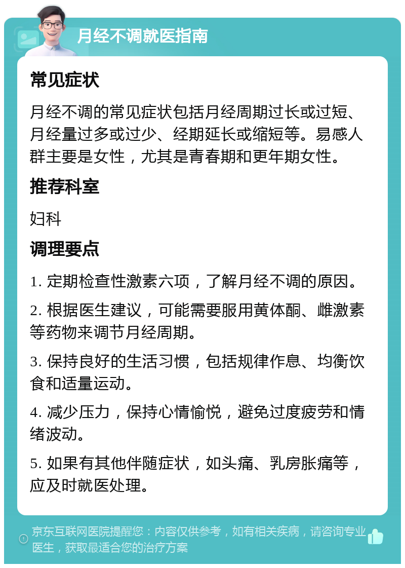 月经不调就医指南 常见症状 月经不调的常见症状包括月经周期过长或过短、月经量过多或过少、经期延长或缩短等。易感人群主要是女性，尤其是青春期和更年期女性。 推荐科室 妇科 调理要点 1. 定期检查性激素六项，了解月经不调的原因。 2. 根据医生建议，可能需要服用黄体酮、雌激素等药物来调节月经周期。 3. 保持良好的生活习惯，包括规律作息、均衡饮食和适量运动。 4. 减少压力，保持心情愉悦，避免过度疲劳和情绪波动。 5. 如果有其他伴随症状，如头痛、乳房胀痛等，应及时就医处理。