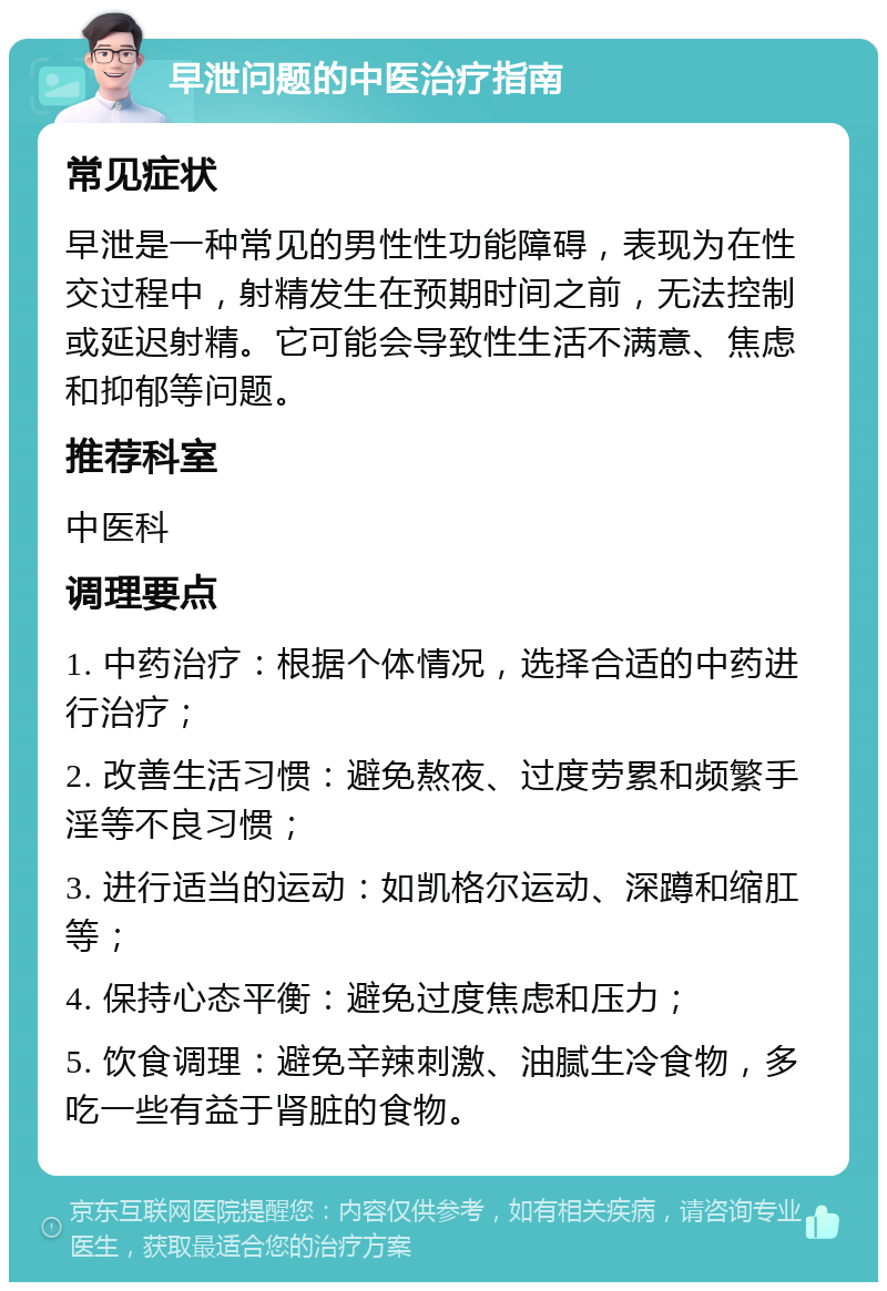 早泄问题的中医治疗指南 常见症状 早泄是一种常见的男性性功能障碍，表现为在性交过程中，射精发生在预期时间之前，无法控制或延迟射精。它可能会导致性生活不满意、焦虑和抑郁等问题。 推荐科室 中医科 调理要点 1. 中药治疗：根据个体情况，选择合适的中药进行治疗； 2. 改善生活习惯：避免熬夜、过度劳累和频繁手淫等不良习惯； 3. 进行适当的运动：如凯格尔运动、深蹲和缩肛等； 4. 保持心态平衡：避免过度焦虑和压力； 5. 饮食调理：避免辛辣刺激、油腻生冷食物，多吃一些有益于肾脏的食物。