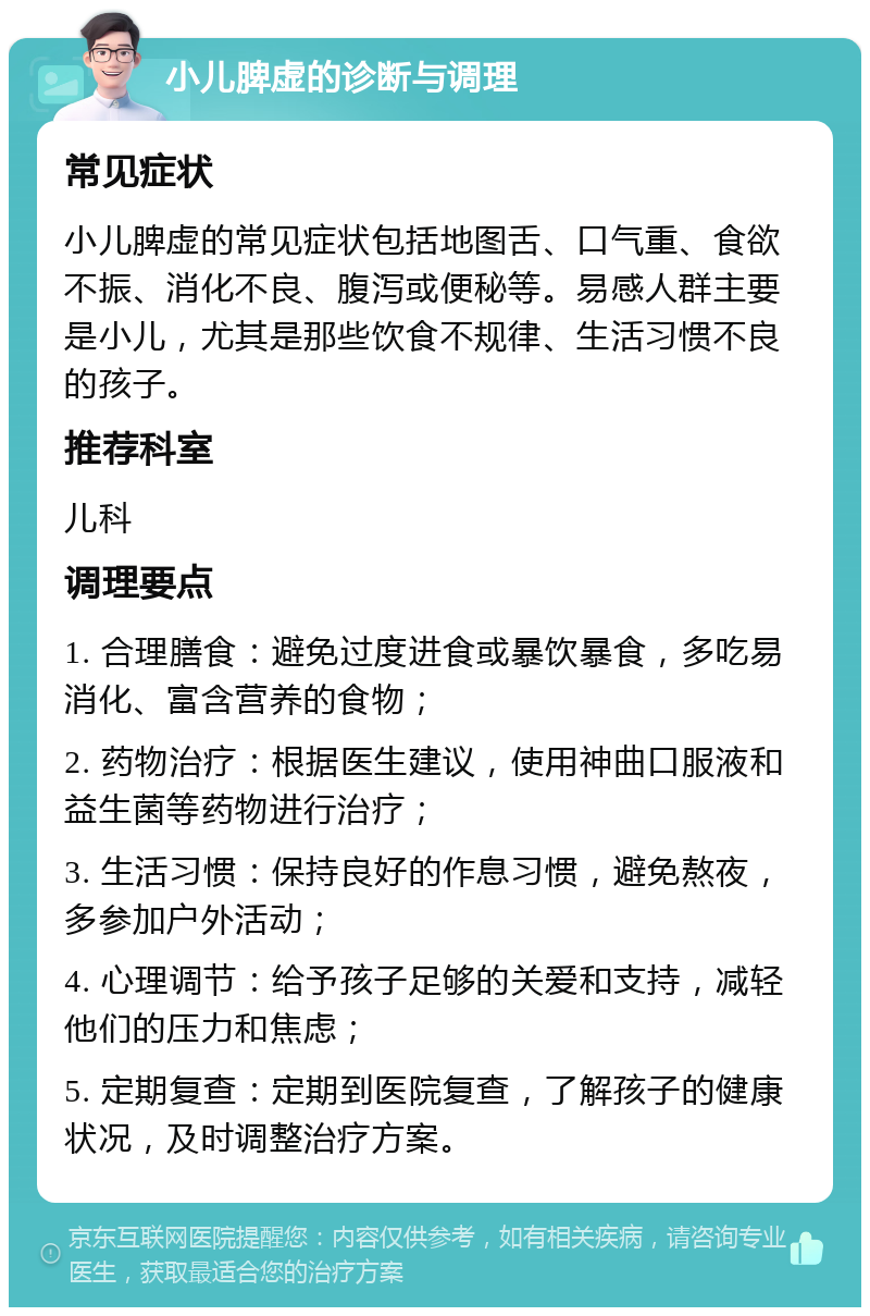 小儿脾虚的诊断与调理 常见症状 小儿脾虚的常见症状包括地图舌、口气重、食欲不振、消化不良、腹泻或便秘等。易感人群主要是小儿，尤其是那些饮食不规律、生活习惯不良的孩子。 推荐科室 儿科 调理要点 1. 合理膳食：避免过度进食或暴饮暴食，多吃易消化、富含营养的食物； 2. 药物治疗：根据医生建议，使用神曲口服液和益生菌等药物进行治疗； 3. 生活习惯：保持良好的作息习惯，避免熬夜，多参加户外活动； 4. 心理调节：给予孩子足够的关爱和支持，减轻他们的压力和焦虑； 5. 定期复查：定期到医院复查，了解孩子的健康状况，及时调整治疗方案。