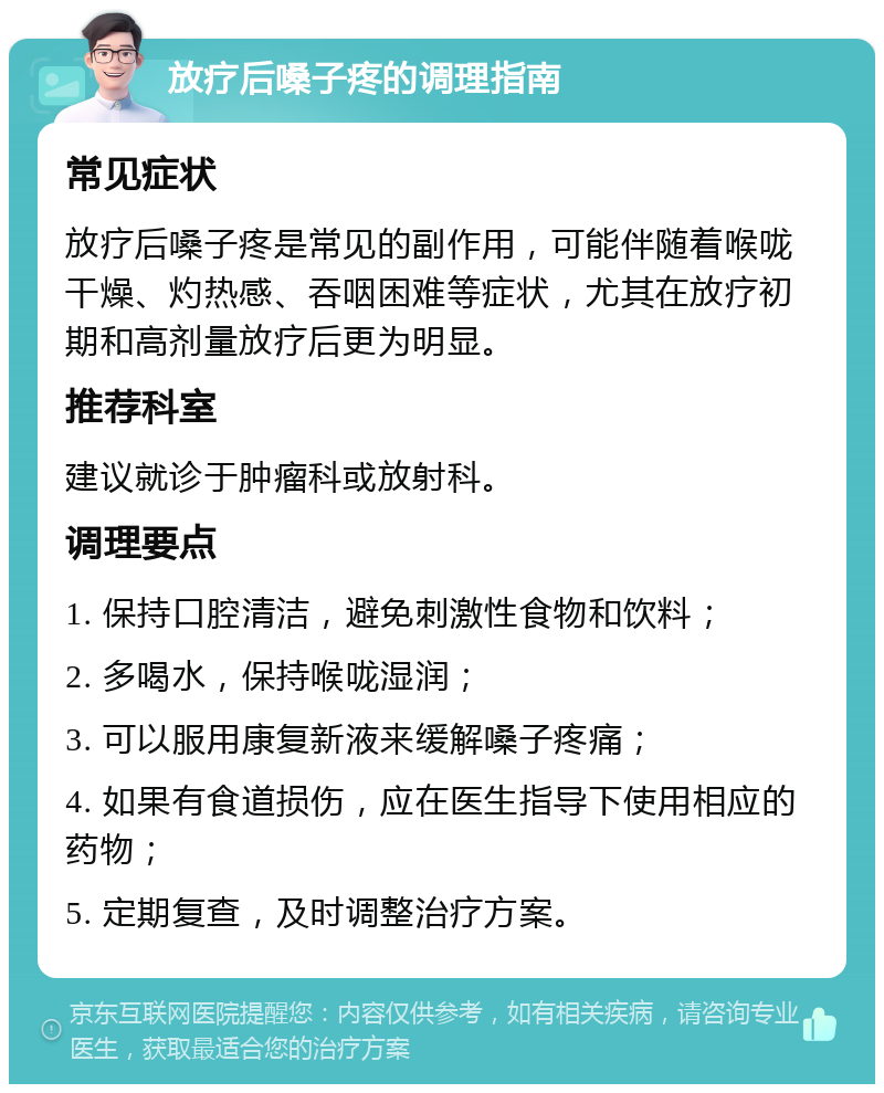 放疗后嗓子疼的调理指南 常见症状 放疗后嗓子疼是常见的副作用，可能伴随着喉咙干燥、灼热感、吞咽困难等症状，尤其在放疗初期和高剂量放疗后更为明显。 推荐科室 建议就诊于肿瘤科或放射科。 调理要点 1. 保持口腔清洁，避免刺激性食物和饮料； 2. 多喝水，保持喉咙湿润； 3. 可以服用康复新液来缓解嗓子疼痛； 4. 如果有食道损伤，应在医生指导下使用相应的药物； 5. 定期复查，及时调整治疗方案。