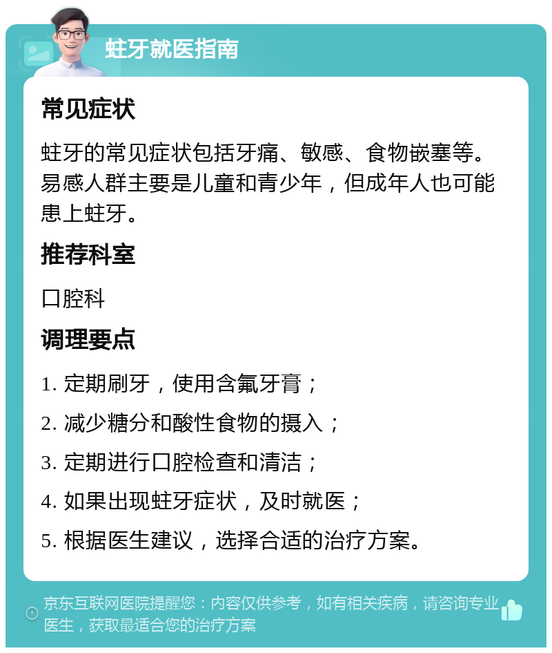 蛀牙就医指南 常见症状 蛀牙的常见症状包括牙痛、敏感、食物嵌塞等。易感人群主要是儿童和青少年，但成年人也可能患上蛀牙。 推荐科室 口腔科 调理要点 1. 定期刷牙，使用含氟牙膏； 2. 减少糖分和酸性食物的摄入； 3. 定期进行口腔检查和清洁； 4. 如果出现蛀牙症状，及时就医； 5. 根据医生建议，选择合适的治疗方案。