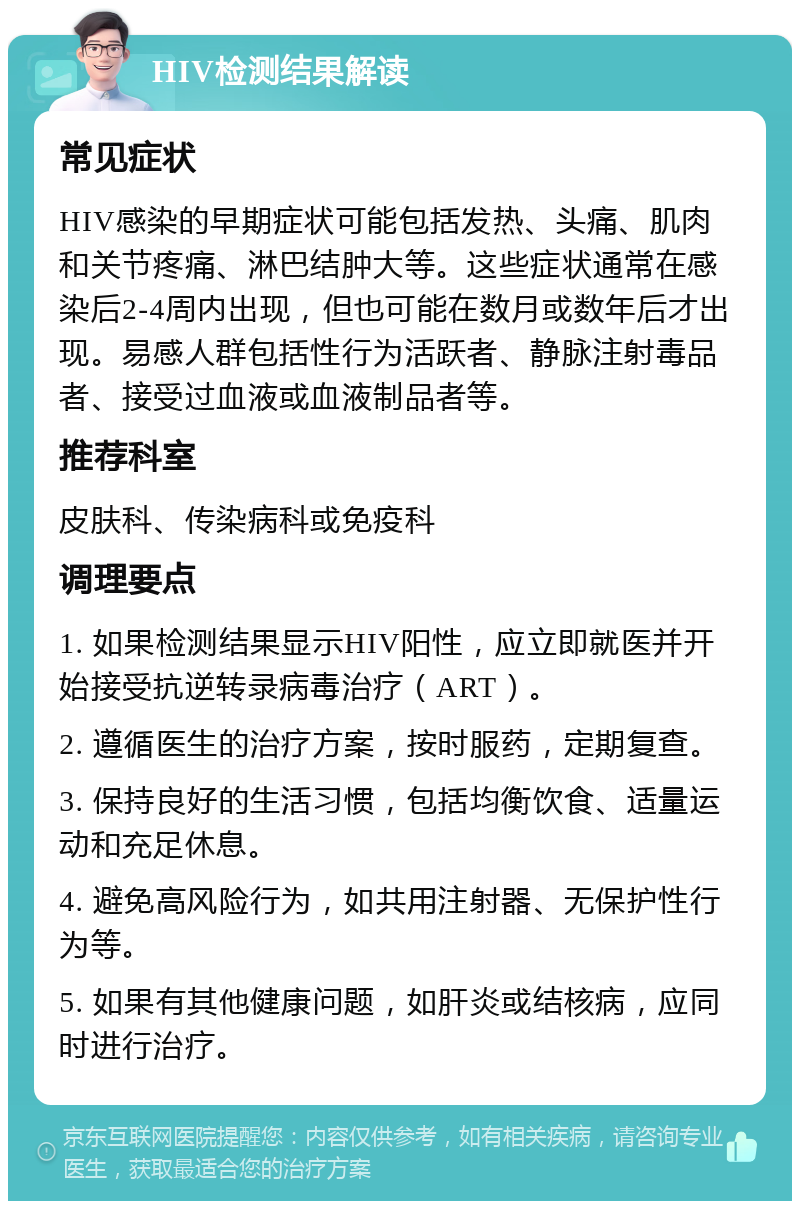 HIV检测结果解读 常见症状 HIV感染的早期症状可能包括发热、头痛、肌肉和关节疼痛、淋巴结肿大等。这些症状通常在感染后2-4周内出现，但也可能在数月或数年后才出现。易感人群包括性行为活跃者、静脉注射毒品者、接受过血液或血液制品者等。 推荐科室 皮肤科、传染病科或免疫科 调理要点 1. 如果检测结果显示HIV阳性，应立即就医并开始接受抗逆转录病毒治疗（ART）。 2. 遵循医生的治疗方案，按时服药，定期复查。 3. 保持良好的生活习惯，包括均衡饮食、适量运动和充足休息。 4. 避免高风险行为，如共用注射器、无保护性行为等。 5. 如果有其他健康问题，如肝炎或结核病，应同时进行治疗。