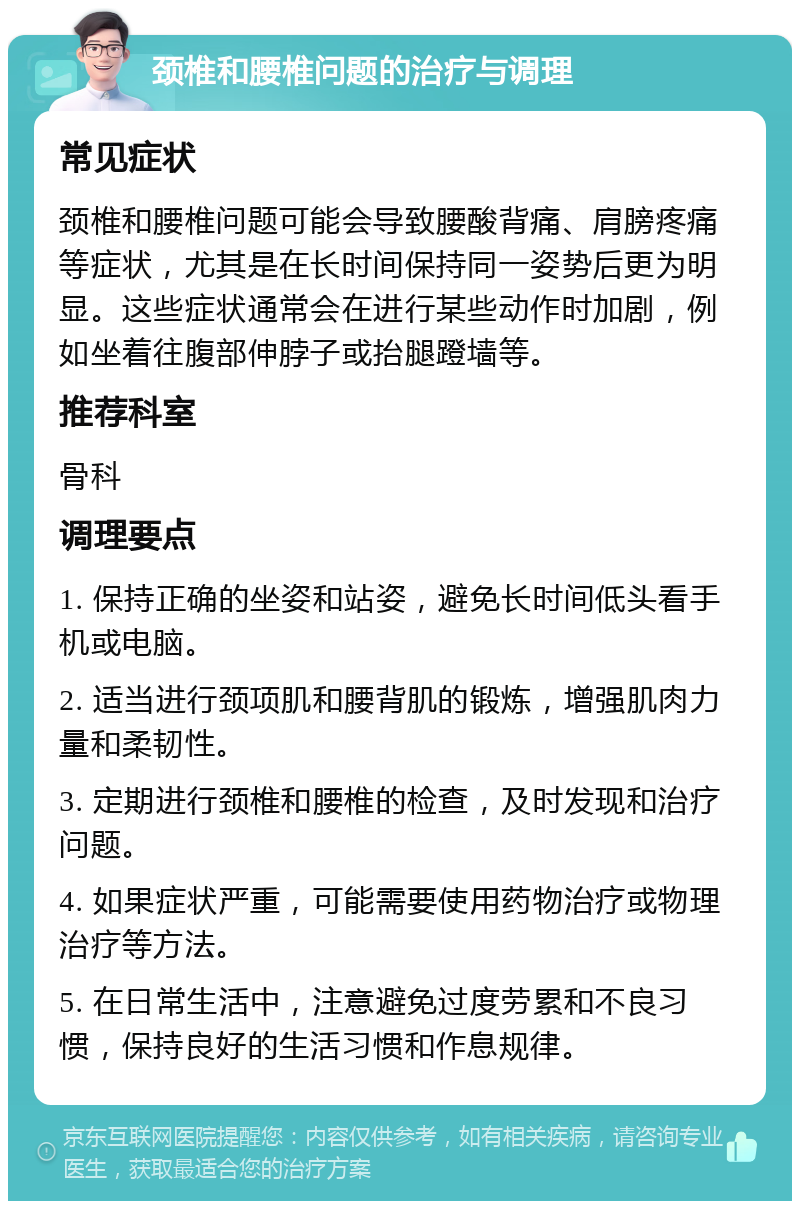 颈椎和腰椎问题的治疗与调理 常见症状 颈椎和腰椎问题可能会导致腰酸背痛、肩膀疼痛等症状，尤其是在长时间保持同一姿势后更为明显。这些症状通常会在进行某些动作时加剧，例如坐着往腹部伸脖子或抬腿蹬墙等。 推荐科室 骨科 调理要点 1. 保持正确的坐姿和站姿，避免长时间低头看手机或电脑。 2. 适当进行颈项肌和腰背肌的锻炼，增强肌肉力量和柔韧性。 3. 定期进行颈椎和腰椎的检查，及时发现和治疗问题。 4. 如果症状严重，可能需要使用药物治疗或物理治疗等方法。 5. 在日常生活中，注意避免过度劳累和不良习惯，保持良好的生活习惯和作息规律。