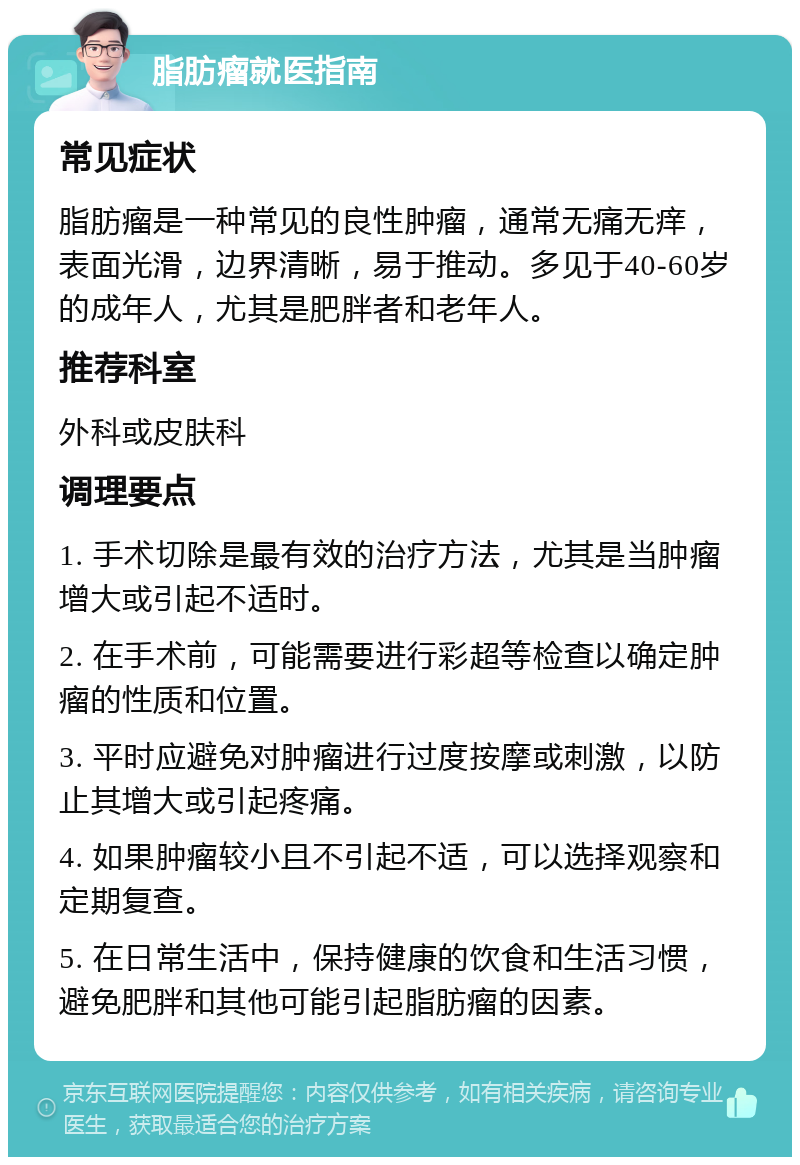 脂肪瘤就医指南 常见症状 脂肪瘤是一种常见的良性肿瘤，通常无痛无痒，表面光滑，边界清晰，易于推动。多见于40-60岁的成年人，尤其是肥胖者和老年人。 推荐科室 外科或皮肤科 调理要点 1. 手术切除是最有效的治疗方法，尤其是当肿瘤增大或引起不适时。 2. 在手术前，可能需要进行彩超等检查以确定肿瘤的性质和位置。 3. 平时应避免对肿瘤进行过度按摩或刺激，以防止其增大或引起疼痛。 4. 如果肿瘤较小且不引起不适，可以选择观察和定期复查。 5. 在日常生活中，保持健康的饮食和生活习惯，避免肥胖和其他可能引起脂肪瘤的因素。