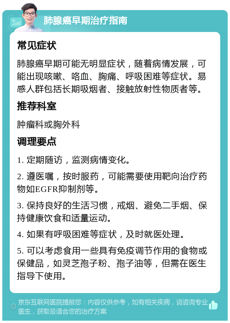 肺腺癌早期治疗指南 常见症状 肺腺癌早期可能无明显症状，随着病情发展，可能出现咳嗽、咯血、胸痛、呼吸困难等症状。易感人群包括长期吸烟者、接触放射性物质者等。 推荐科室 肿瘤科或胸外科 调理要点 1. 定期随访，监测病情变化。 2. 遵医嘱，按时服药，可能需要使用靶向治疗药物如EGFR抑制剂等。 3. 保持良好的生活习惯，戒烟、避免二手烟、保持健康饮食和适量运动。 4. 如果有呼吸困难等症状，及时就医处理。 5. 可以考虑食用一些具有免疫调节作用的食物或保健品，如灵芝孢子粉、孢子油等，但需在医生指导下使用。