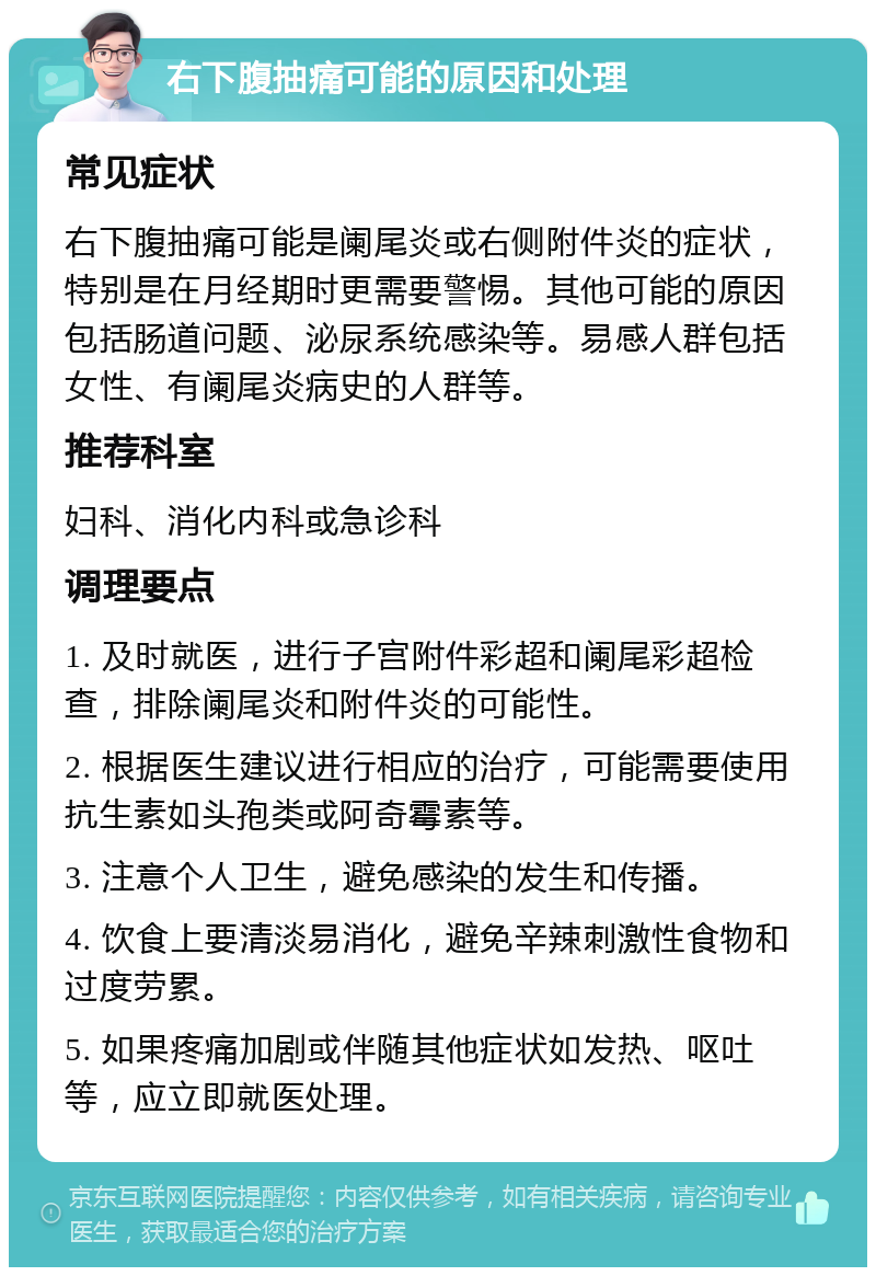 右下腹抽痛可能的原因和处理 常见症状 右下腹抽痛可能是阑尾炎或右侧附件炎的症状，特别是在月经期时更需要警惕。其他可能的原因包括肠道问题、泌尿系统感染等。易感人群包括女性、有阑尾炎病史的人群等。 推荐科室 妇科、消化内科或急诊科 调理要点 1. 及时就医，进行子宫附件彩超和阑尾彩超检查，排除阑尾炎和附件炎的可能性。 2. 根据医生建议进行相应的治疗，可能需要使用抗生素如头孢类或阿奇霉素等。 3. 注意个人卫生，避免感染的发生和传播。 4. 饮食上要清淡易消化，避免辛辣刺激性食物和过度劳累。 5. 如果疼痛加剧或伴随其他症状如发热、呕吐等，应立即就医处理。