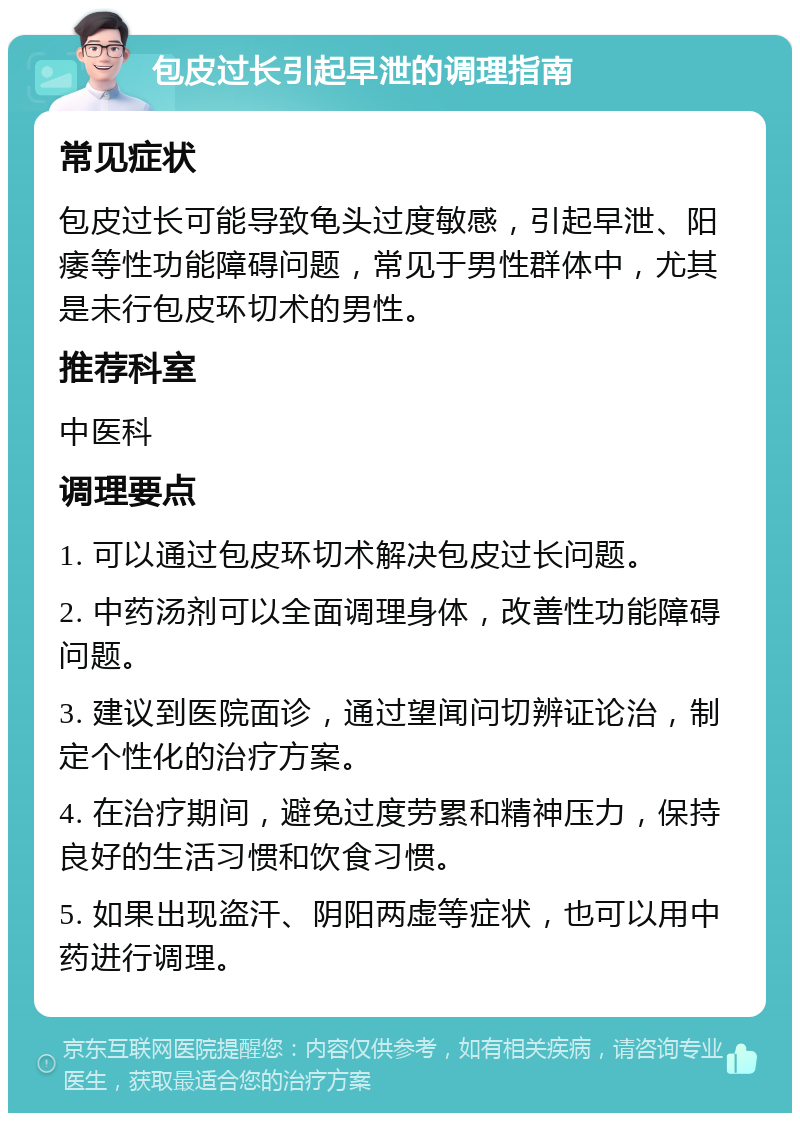 包皮过长引起早泄的调理指南 常见症状 包皮过长可能导致龟头过度敏感，引起早泄、阳痿等性功能障碍问题，常见于男性群体中，尤其是未行包皮环切术的男性。 推荐科室 中医科 调理要点 1. 可以通过包皮环切术解决包皮过长问题。 2. 中药汤剂可以全面调理身体，改善性功能障碍问题。 3. 建议到医院面诊，通过望闻问切辨证论治，制定个性化的治疗方案。 4. 在治疗期间，避免过度劳累和精神压力，保持良好的生活习惯和饮食习惯。 5. 如果出现盗汗、阴阳两虚等症状，也可以用中药进行调理。