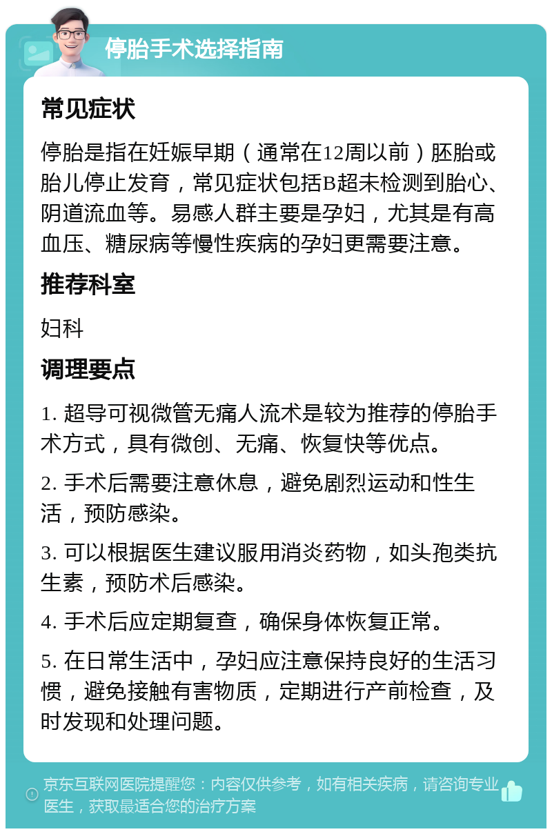 停胎手术选择指南 常见症状 停胎是指在妊娠早期（通常在12周以前）胚胎或胎儿停止发育，常见症状包括B超未检测到胎心、阴道流血等。易感人群主要是孕妇，尤其是有高血压、糖尿病等慢性疾病的孕妇更需要注意。 推荐科室 妇科 调理要点 1. 超导可视微管无痛人流术是较为推荐的停胎手术方式，具有微创、无痛、恢复快等优点。 2. 手术后需要注意休息，避免剧烈运动和性生活，预防感染。 3. 可以根据医生建议服用消炎药物，如头孢类抗生素，预防术后感染。 4. 手术后应定期复查，确保身体恢复正常。 5. 在日常生活中，孕妇应注意保持良好的生活习惯，避免接触有害物质，定期进行产前检查，及时发现和处理问题。