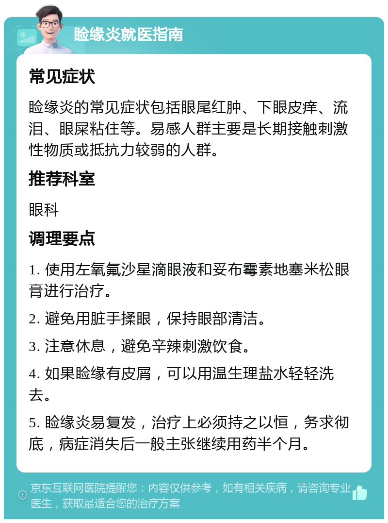 睑缘炎就医指南 常见症状 睑缘炎的常见症状包括眼尾红肿、下眼皮痒、流泪、眼屎粘住等。易感人群主要是长期接触刺激性物质或抵抗力较弱的人群。 推荐科室 眼科 调理要点 1. 使用左氧氟沙星滴眼液和妥布霉素地塞米松眼膏进行治疗。 2. 避免用脏手揉眼，保持眼部清洁。 3. 注意休息，避免辛辣刺激饮食。 4. 如果睑缘有皮屑，可以用温生理盐水轻轻洗去。 5. 睑缘炎易复发，治疗上必须持之以恒，务求彻底，病症消失后一般主张继续用药半个月。