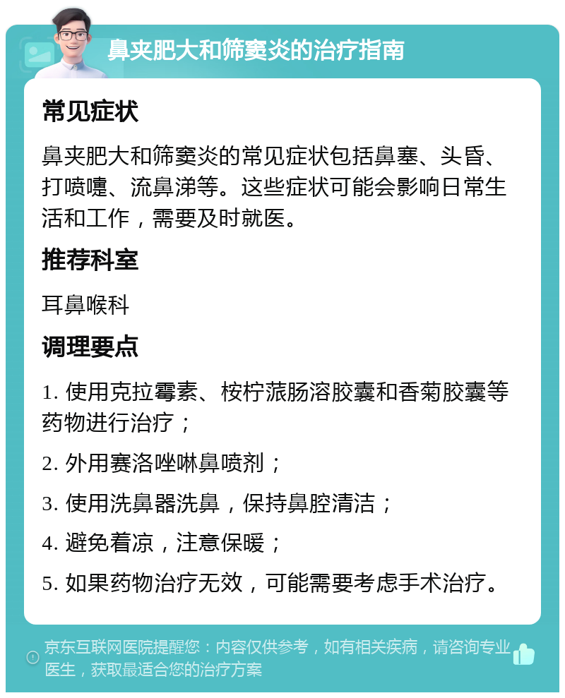 鼻夹肥大和筛窦炎的治疗指南 常见症状 鼻夹肥大和筛窦炎的常见症状包括鼻塞、头昏、打喷嚏、流鼻涕等。这些症状可能会影响日常生活和工作，需要及时就医。 推荐科室 耳鼻喉科 调理要点 1. 使用克拉霉素、桉柠蒎肠溶胶囊和香菊胶囊等药物进行治疗； 2. 外用赛洛唑啉鼻喷剂； 3. 使用洗鼻器洗鼻，保持鼻腔清洁； 4. 避免着凉，注意保暖； 5. 如果药物治疗无效，可能需要考虑手术治疗。