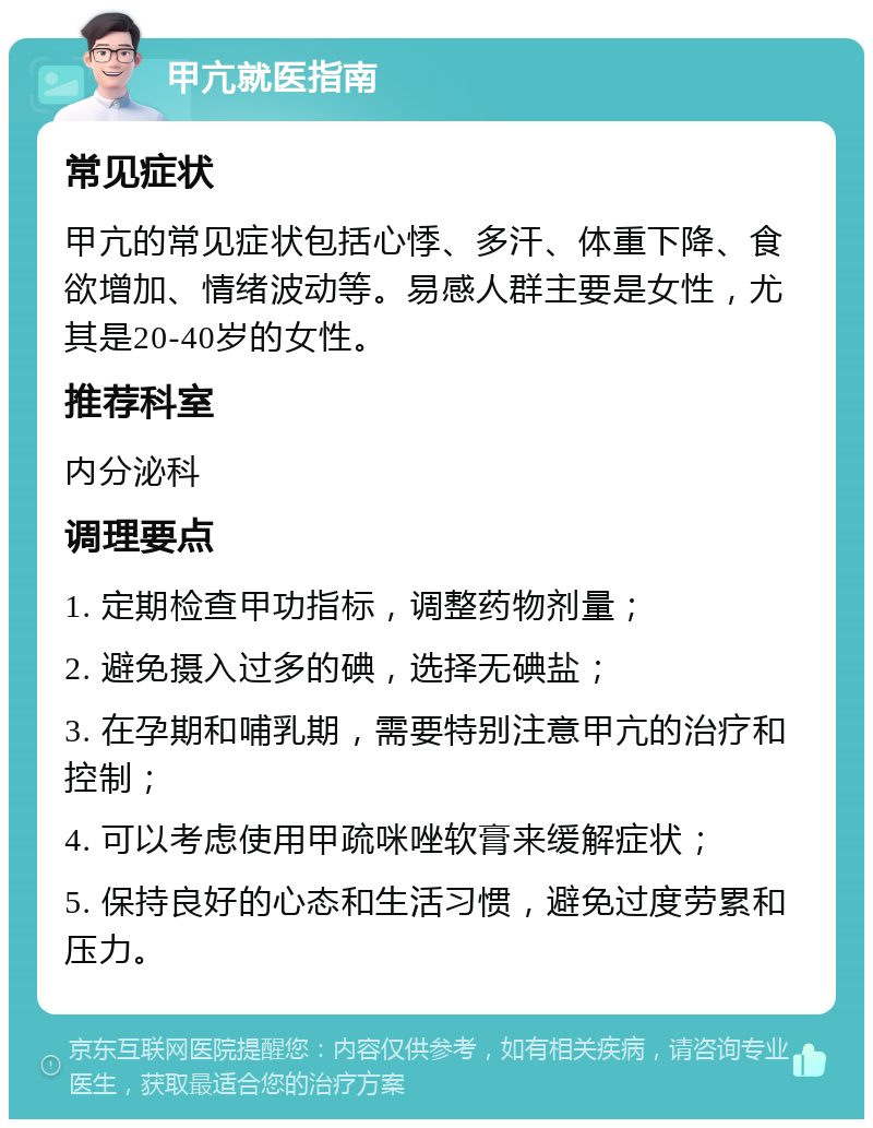 甲亢就医指南 常见症状 甲亢的常见症状包括心悸、多汗、体重下降、食欲增加、情绪波动等。易感人群主要是女性，尤其是20-40岁的女性。 推荐科室 内分泌科 调理要点 1. 定期检查甲功指标，调整药物剂量； 2. 避免摄入过多的碘，选择无碘盐； 3. 在孕期和哺乳期，需要特别注意甲亢的治疗和控制； 4. 可以考虑使用甲疏咪唑软膏来缓解症状； 5. 保持良好的心态和生活习惯，避免过度劳累和压力。