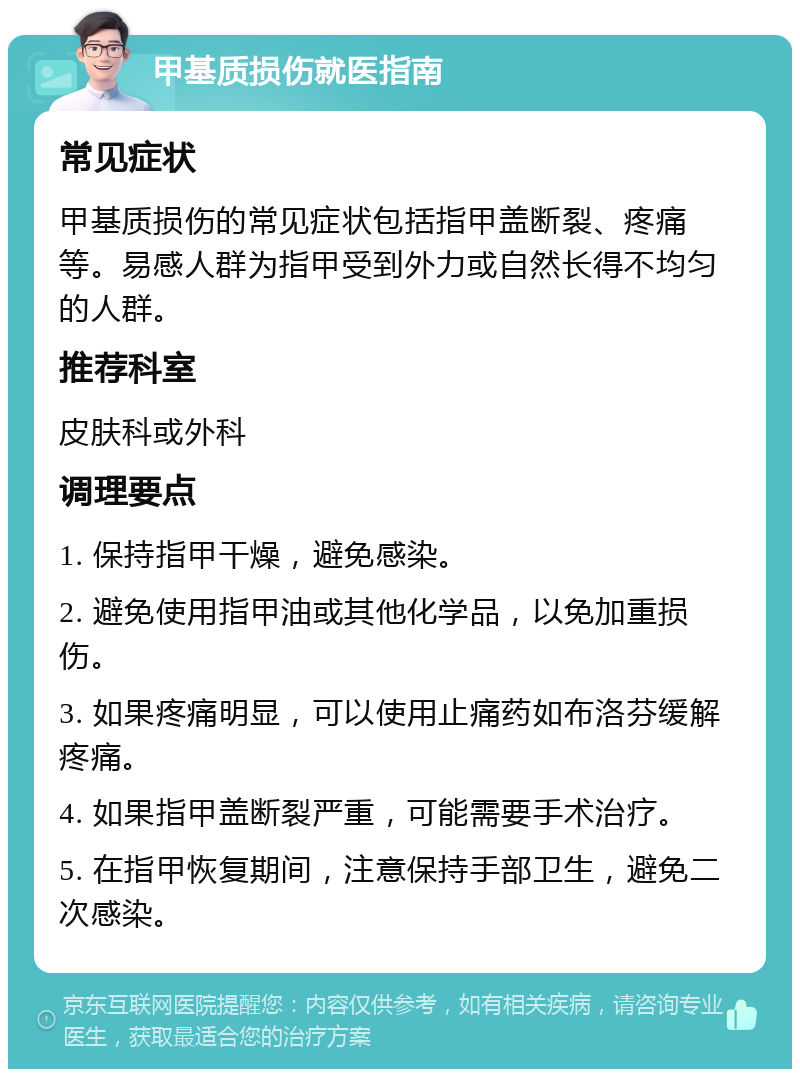 甲基质损伤就医指南 常见症状 甲基质损伤的常见症状包括指甲盖断裂、疼痛等。易感人群为指甲受到外力或自然长得不均匀的人群。 推荐科室 皮肤科或外科 调理要点 1. 保持指甲干燥，避免感染。 2. 避免使用指甲油或其他化学品，以免加重损伤。 3. 如果疼痛明显，可以使用止痛药如布洛芬缓解疼痛。 4. 如果指甲盖断裂严重，可能需要手术治疗。 5. 在指甲恢复期间，注意保持手部卫生，避免二次感染。