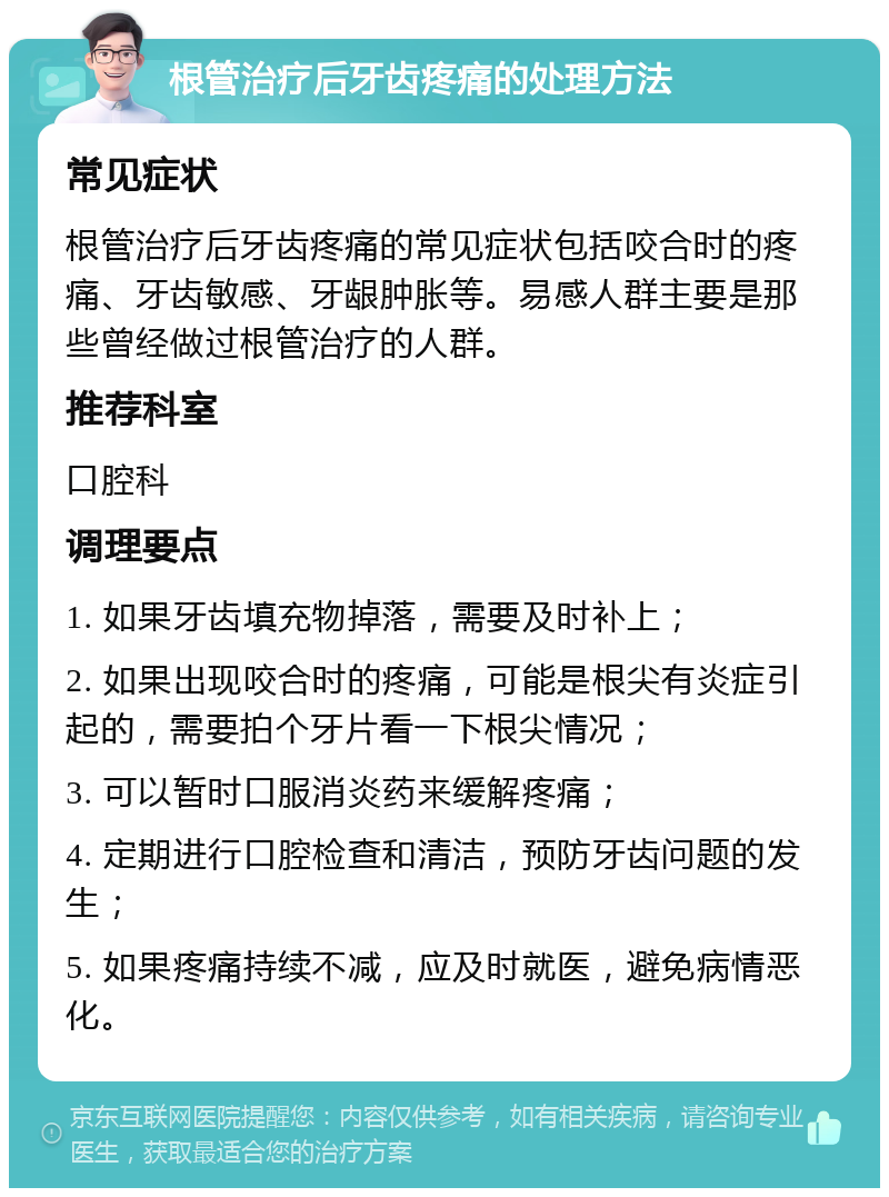 根管治疗后牙齿疼痛的处理方法 常见症状 根管治疗后牙齿疼痛的常见症状包括咬合时的疼痛、牙齿敏感、牙龈肿胀等。易感人群主要是那些曾经做过根管治疗的人群。 推荐科室 口腔科 调理要点 1. 如果牙齿填充物掉落，需要及时补上； 2. 如果出现咬合时的疼痛，可能是根尖有炎症引起的，需要拍个牙片看一下根尖情况； 3. 可以暂时口服消炎药来缓解疼痛； 4. 定期进行口腔检查和清洁，预防牙齿问题的发生； 5. 如果疼痛持续不减，应及时就医，避免病情恶化。