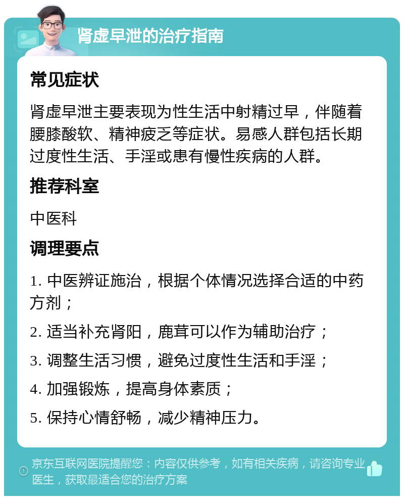 肾虚早泄的治疗指南 常见症状 肾虚早泄主要表现为性生活中射精过早，伴随着腰膝酸软、精神疲乏等症状。易感人群包括长期过度性生活、手淫或患有慢性疾病的人群。 推荐科室 中医科 调理要点 1. 中医辨证施治，根据个体情况选择合适的中药方剂； 2. 适当补充肾阳，鹿茸可以作为辅助治疗； 3. 调整生活习惯，避免过度性生活和手淫； 4. 加强锻炼，提高身体素质； 5. 保持心情舒畅，减少精神压力。