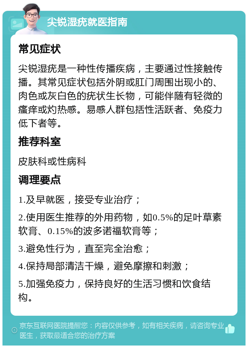 尖锐湿疣就医指南 常见症状 尖锐湿疣是一种性传播疾病，主要通过性接触传播。其常见症状包括外阴或肛门周围出现小的、肉色或灰白色的疣状生长物，可能伴随有轻微的瘙痒或灼热感。易感人群包括性活跃者、免疫力低下者等。 推荐科室 皮肤科或性病科 调理要点 1.及早就医，接受专业治疗； 2.使用医生推荐的外用药物，如0.5%的足叶草素软膏、0.15%的波多诺福软膏等； 3.避免性行为，直至完全治愈； 4.保持局部清洁干燥，避免摩擦和刺激； 5.加强免疫力，保持良好的生活习惯和饮食结构。