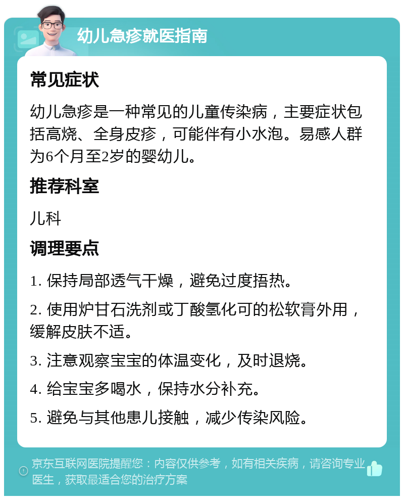 幼儿急疹就医指南 常见症状 幼儿急疹是一种常见的儿童传染病，主要症状包括高烧、全身皮疹，可能伴有小水泡。易感人群为6个月至2岁的婴幼儿。 推荐科室 儿科 调理要点 1. 保持局部透气干燥，避免过度捂热。 2. 使用炉甘石洗剂或丁酸氢化可的松软膏外用，缓解皮肤不适。 3. 注意观察宝宝的体温变化，及时退烧。 4. 给宝宝多喝水，保持水分补充。 5. 避免与其他患儿接触，减少传染风险。