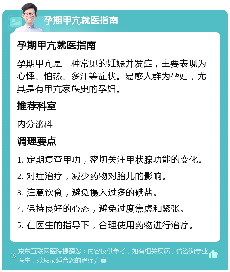 孕期甲亢就医指南 孕期甲亢就医指南 孕期甲亢是一种常见的妊娠并发症，主要表现为心悸、怕热、多汗等症状。易感人群为孕妇，尤其是有甲亢家族史的孕妇。 推荐科室 内分泌科 调理要点 1. 定期复查甲功，密切关注甲状腺功能的变化。 2. 对症治疗，减少药物对胎儿的影响。 3. 注意饮食，避免摄入过多的碘盐。 4. 保持良好的心态，避免过度焦虑和紧张。 5. 在医生的指导下，合理使用药物进行治疗。