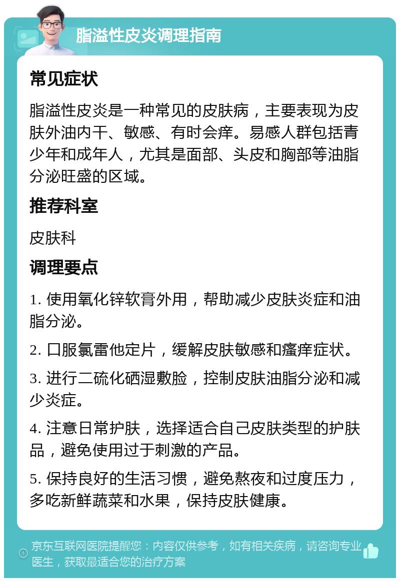 脂溢性皮炎调理指南 常见症状 脂溢性皮炎是一种常见的皮肤病，主要表现为皮肤外油内干、敏感、有时会痒。易感人群包括青少年和成年人，尤其是面部、头皮和胸部等油脂分泌旺盛的区域。 推荐科室 皮肤科 调理要点 1. 使用氧化锌软膏外用，帮助减少皮肤炎症和油脂分泌。 2. 口服氯雷他定片，缓解皮肤敏感和瘙痒症状。 3. 进行二硫化硒湿敷脸，控制皮肤油脂分泌和减少炎症。 4. 注意日常护肤，选择适合自己皮肤类型的护肤品，避免使用过于刺激的产品。 5. 保持良好的生活习惯，避免熬夜和过度压力，多吃新鲜蔬菜和水果，保持皮肤健康。