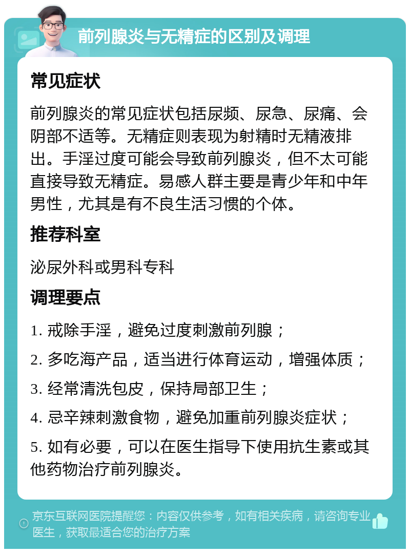 前列腺炎与无精症的区别及调理 常见症状 前列腺炎的常见症状包括尿频、尿急、尿痛、会阴部不适等。无精症则表现为射精时无精液排出。手淫过度可能会导致前列腺炎，但不太可能直接导致无精症。易感人群主要是青少年和中年男性，尤其是有不良生活习惯的个体。 推荐科室 泌尿外科或男科专科 调理要点 1. 戒除手淫，避免过度刺激前列腺； 2. 多吃海产品，适当进行体育运动，增强体质； 3. 经常清洗包皮，保持局部卫生； 4. 忌辛辣刺激食物，避免加重前列腺炎症状； 5. 如有必要，可以在医生指导下使用抗生素或其他药物治疗前列腺炎。