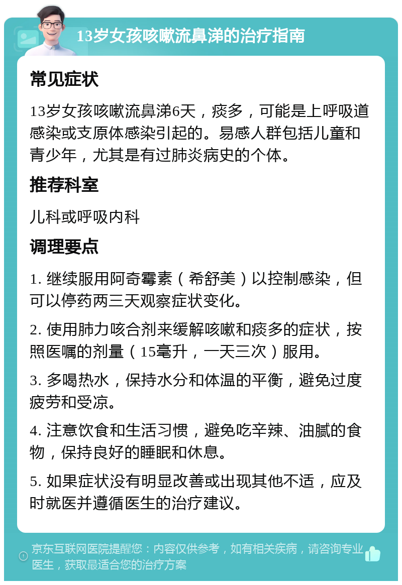 13岁女孩咳嗽流鼻涕的治疗指南 常见症状 13岁女孩咳嗽流鼻涕6天，痰多，可能是上呼吸道感染或支原体感染引起的。易感人群包括儿童和青少年，尤其是有过肺炎病史的个体。 推荐科室 儿科或呼吸内科 调理要点 1. 继续服用阿奇霉素（希舒美）以控制感染，但可以停药两三天观察症状变化。 2. 使用肺力咳合剂来缓解咳嗽和痰多的症状，按照医嘱的剂量（15毫升，一天三次）服用。 3. 多喝热水，保持水分和体温的平衡，避免过度疲劳和受凉。 4. 注意饮食和生活习惯，避免吃辛辣、油腻的食物，保持良好的睡眠和休息。 5. 如果症状没有明显改善或出现其他不适，应及时就医并遵循医生的治疗建议。