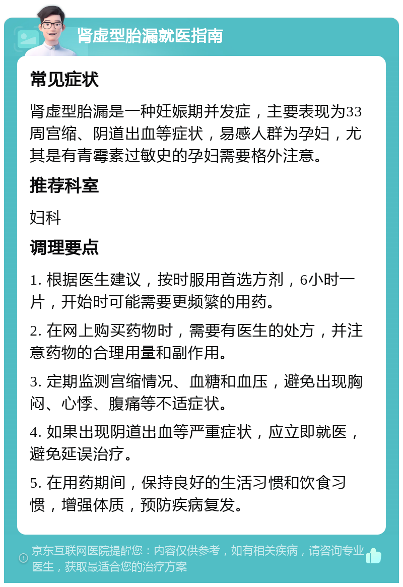 肾虚型胎漏就医指南 常见症状 肾虚型胎漏是一种妊娠期并发症，主要表现为33周宫缩、阴道出血等症状，易感人群为孕妇，尤其是有青霉素过敏史的孕妇需要格外注意。 推荐科室 妇科 调理要点 1. 根据医生建议，按时服用首选方剂，6小时一片，开始时可能需要更频繁的用药。 2. 在网上购买药物时，需要有医生的处方，并注意药物的合理用量和副作用。 3. 定期监测宫缩情况、血糖和血压，避免出现胸闷、心悸、腹痛等不适症状。 4. 如果出现阴道出血等严重症状，应立即就医，避免延误治疗。 5. 在用药期间，保持良好的生活习惯和饮食习惯，增强体质，预防疾病复发。