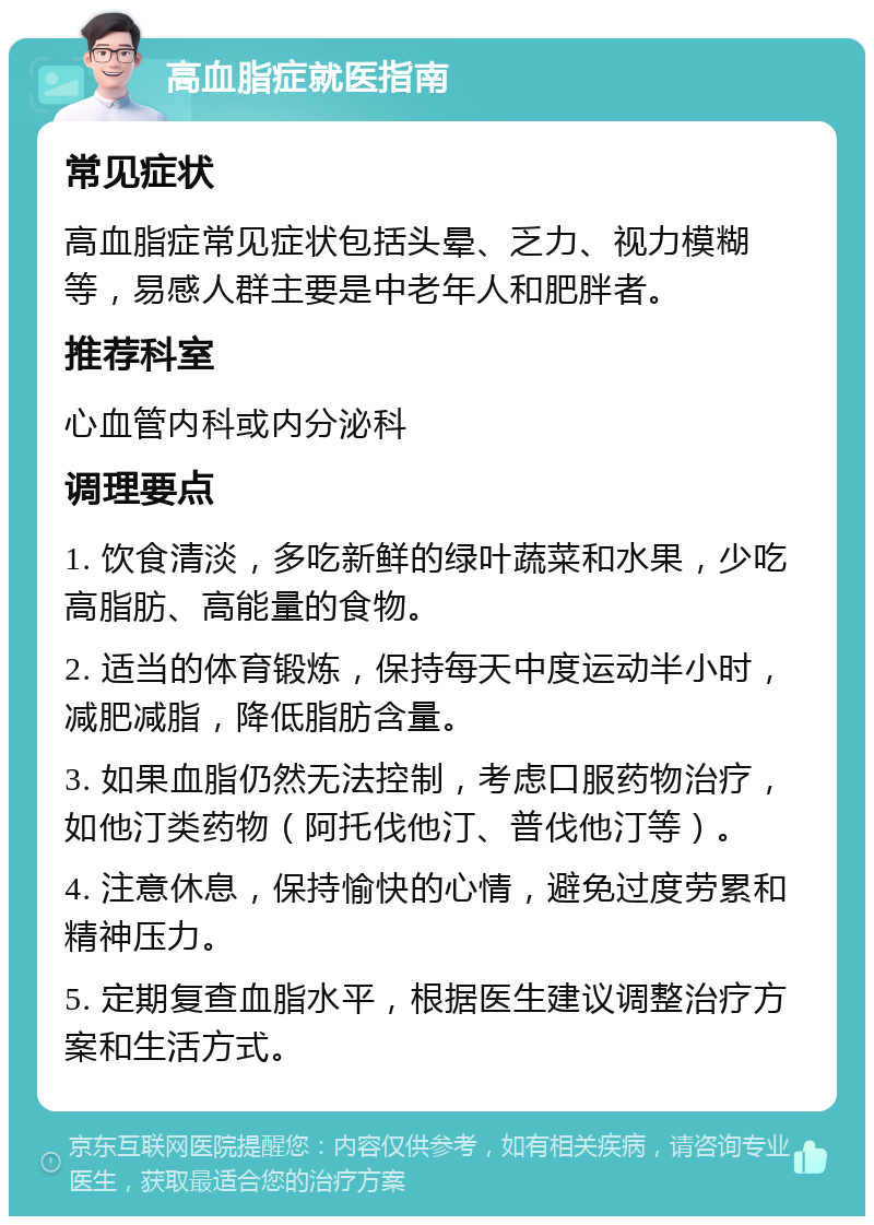 高血脂症就医指南 常见症状 高血脂症常见症状包括头晕、乏力、视力模糊等，易感人群主要是中老年人和肥胖者。 推荐科室 心血管内科或内分泌科 调理要点 1. 饮食清淡，多吃新鲜的绿叶蔬菜和水果，少吃高脂肪、高能量的食物。 2. 适当的体育锻炼，保持每天中度运动半小时，减肥减脂，降低脂肪含量。 3. 如果血脂仍然无法控制，考虑口服药物治疗，如他汀类药物（阿托伐他汀、普伐他汀等）。 4. 注意休息，保持愉快的心情，避免过度劳累和精神压力。 5. 定期复查血脂水平，根据医生建议调整治疗方案和生活方式。