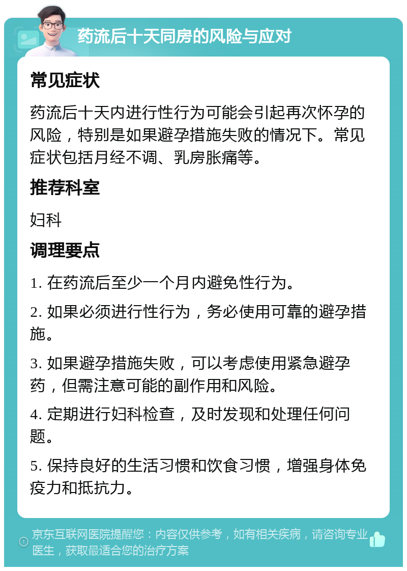 药流后十天同房的风险与应对 常见症状 药流后十天内进行性行为可能会引起再次怀孕的风险，特别是如果避孕措施失败的情况下。常见症状包括月经不调、乳房胀痛等。 推荐科室 妇科 调理要点 1. 在药流后至少一个月内避免性行为。 2. 如果必须进行性行为，务必使用可靠的避孕措施。 3. 如果避孕措施失败，可以考虑使用紧急避孕药，但需注意可能的副作用和风险。 4. 定期进行妇科检查，及时发现和处理任何问题。 5. 保持良好的生活习惯和饮食习惯，增强身体免疫力和抵抗力。