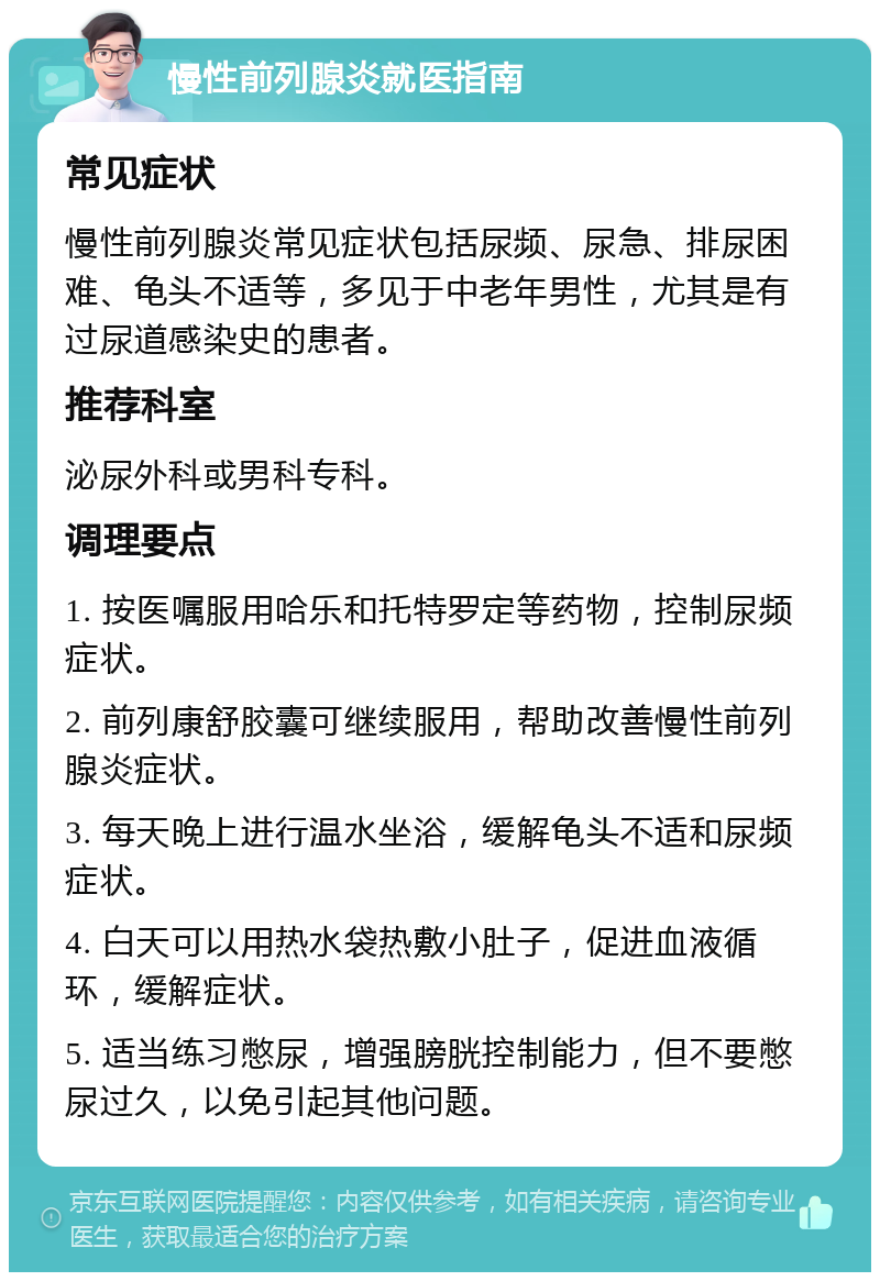 慢性前列腺炎就医指南 常见症状 慢性前列腺炎常见症状包括尿频、尿急、排尿困难、龟头不适等，多见于中老年男性，尤其是有过尿道感染史的患者。 推荐科室 泌尿外科或男科专科。 调理要点 1. 按医嘱服用哈乐和托特罗定等药物，控制尿频症状。 2. 前列康舒胶囊可继续服用，帮助改善慢性前列腺炎症状。 3. 每天晚上进行温水坐浴，缓解龟头不适和尿频症状。 4. 白天可以用热水袋热敷小肚子，促进血液循环，缓解症状。 5. 适当练习憋尿，增强膀胱控制能力，但不要憋尿过久，以免引起其他问题。