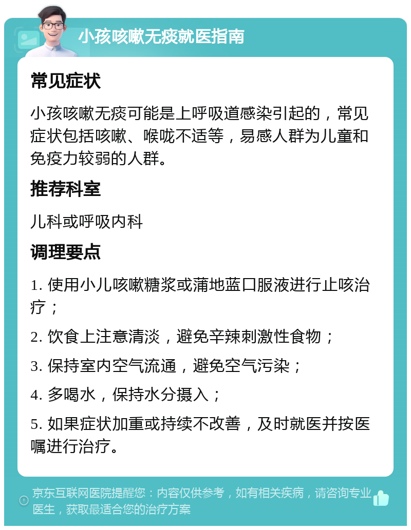 小孩咳嗽无痰就医指南 常见症状 小孩咳嗽无痰可能是上呼吸道感染引起的，常见症状包括咳嗽、喉咙不适等，易感人群为儿童和免疫力较弱的人群。 推荐科室 儿科或呼吸内科 调理要点 1. 使用小儿咳嗽糖浆或蒲地蓝口服液进行止咳治疗； 2. 饮食上注意清淡，避免辛辣刺激性食物； 3. 保持室内空气流通，避免空气污染； 4. 多喝水，保持水分摄入； 5. 如果症状加重或持续不改善，及时就医并按医嘱进行治疗。