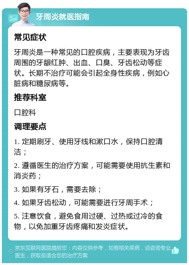 牙周炎就医指南 常见症状 牙周炎是一种常见的口腔疾病，主要表现为牙齿周围的牙龈红肿、出血、口臭、牙齿松动等症状。长期不治疗可能会引起全身性疾病，例如心脏病和糖尿病等。 推荐科室 口腔科 调理要点 1. 定期刷牙、使用牙线和漱口水，保持口腔清洁； 2. 遵循医生的治疗方案，可能需要使用抗生素和消炎药； 3. 如果有牙石，需要去除； 4. 如果牙齿松动，可能需要进行牙周手术； 5. 注意饮食，避免食用过硬、过热或过冷的食物，以免加重牙齿疼痛和发炎症状。